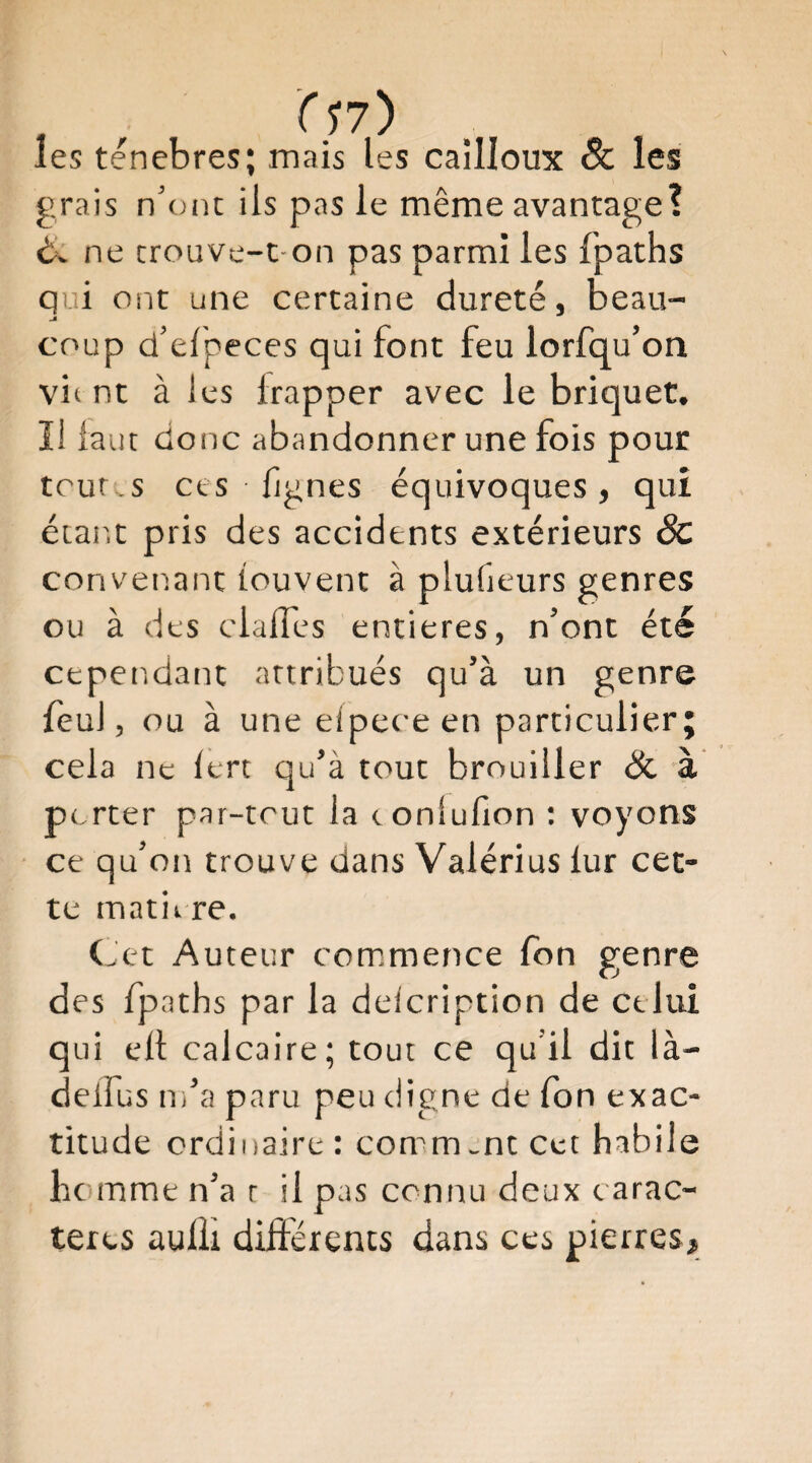 1 , les ténèbres; mais les cailloux 8c les grais n'ont ils pas le même avantage? èv ne crouve-t-on pas parmi les fpaths qui ont une certaine dureté, beau¬ coup d’efpeces qui font feu lorsqu’on vit nt à les frapper avec le briquet, ïl lauc donc abandonner une fois pour toutes ces lignes équivoques, qui étar.t pris des accidents extérieurs 8c convenant iouvent à plufieurs genres ou à des clafles entières, n’ont été cependant attribués qu’à un genre feu], ou à une elpece en particulier; cela ne lert qu’à tout brouiller & 'à porter par-tout la c onlufion : voyons ce qu’on trouve dans Valérius lur cet¬ te matière. CJet Auteur commence Ion genre des fpaths par la delcription de celui qui ell calcaire; tout ce qu’il dit là- deifus m’a paru peu digne de Ton exac¬ titude ordinaire : comm-nt Cet habile homme n’a r il pas connu deux carac¬ tères aulîi différents dans ces pierres#