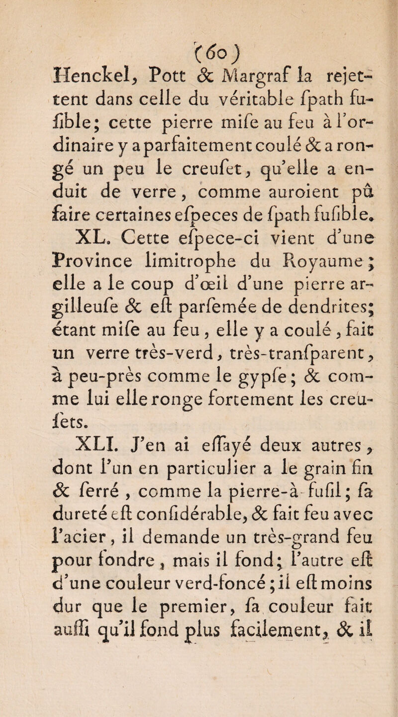 % Henckel, Pott & Margraf la rejet¬ tent dans celle du véritable fpath fu- lible; cette pierre mife au feu à l’or¬ dinaire y a parfaitement coulé Ôc a ron¬ gé un peu le creufet, qu’elle a en¬ duit de verre, comme auroient pû faire certaines elpeces de fpath fufible. XL. Cette efpece-ci vient d’une Province limitrophe du Royaume ; elle a le coup d’œil d’une pierre ar- gilleufe & eft parfemée de dendrites étant mife au feu, elle y a coulé, fait un verre très-verd, très-tranfparent, à peu-près comme le gypfe; 8c com¬ me lui elle ronge fortement les creu- l'ets. XLI. J’en ai elTayé deux autres, dont l’un en particulier a le grain fin & ferré , comme la pierre-à- fufil; la dureté eft confidérable, & fait feu avec l’acier, il demande un très-grand feu pour tondre , mais il fond; l’autre eft d’une couleur verd-foncé ;ii eft moins dur que le premier, fa couleur fait aulfi qu’il fond plus facilement^ ôc il