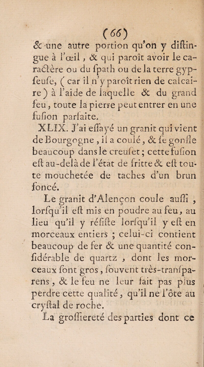 & une autre portion qu’on y diftin- gue à i’œil, & qui paroîc avoir ie ca- racStère ou du fpath ou de Ja terre gyp- feufe, ( car ii n’y paroît rien de calcai¬ re) à l’aide de laquelle & du grand feu, toute la pierre peut entrer en une füfion parfaite. XLIX. J’ai elTayé un granit qui vient de Bourgogne , ii a coulé, & le gonfle beaucoup dansle creulet ; cettefufion eft au-delà de l’état de fritte & elt tou¬ te mouchetée de taches d’un brun foncé. Le granit d’Alençon coule auffi , lorfqu’il eft mis en poudre au feu, au lieu qu’il y réfifte lorlqufli y eft en morceaux entiers ; celui-ci contient beaucoup de fer & une quantité con- ftdérabie de quartz , dont les mor¬ ceaux font gros, Ibuverit très-tranlpa- rens, & le feu ne leur fait pas plus perdre cette qualité, qu’il ne i’ôte au cryftal de roche. La grolTiereté des parties dont ce