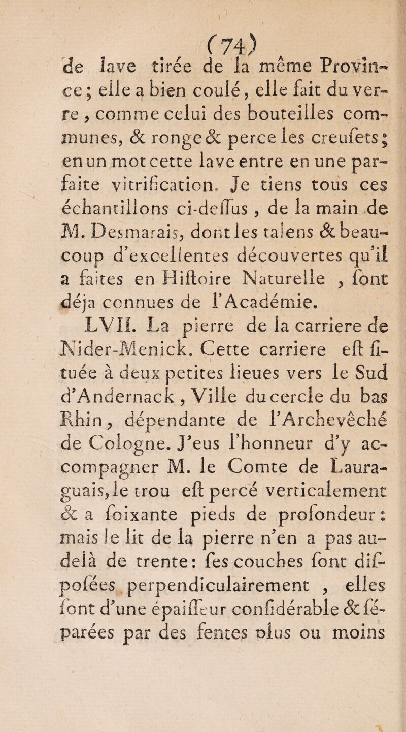 ) .^74)^ He lave tirée de la même Provin-=; ce ; elle a bien coulé, elle fait du ver¬ re , comme celui des bouteilles com¬ munes, & ronge & perce les creufets; en un mot cette lave entre en une par¬ faite vitrification. Je tiens tous ces échantillons ci-delTus, de la main ,de M.D esmarais, dont les talens & beau¬ coup d’excellentes découvertes qu’il a faites en Hiftoire Naturelle , font déjà connues de l’Académie. LVII. La pierre de la carrière de Nider-Menick. Cette carrière eft 11- tuée à deux petites lieues vers le Sud d’Andernack , Ville ducercledu bas Rhin, dépendante de l’Archevêché de Cologne. J’eus l’honneur d’y ac¬ compagner M. le Comte de Laura- guaisjletrou eft percé verticalement êc a foixante pieds de profondeur : mais le lit de la pierre n’en a pas au- delà de trente: fes couches font dift polées perpendiculairement , elles font d’une épaifleur confidérable &fé- parées par des fentes olus ou moins