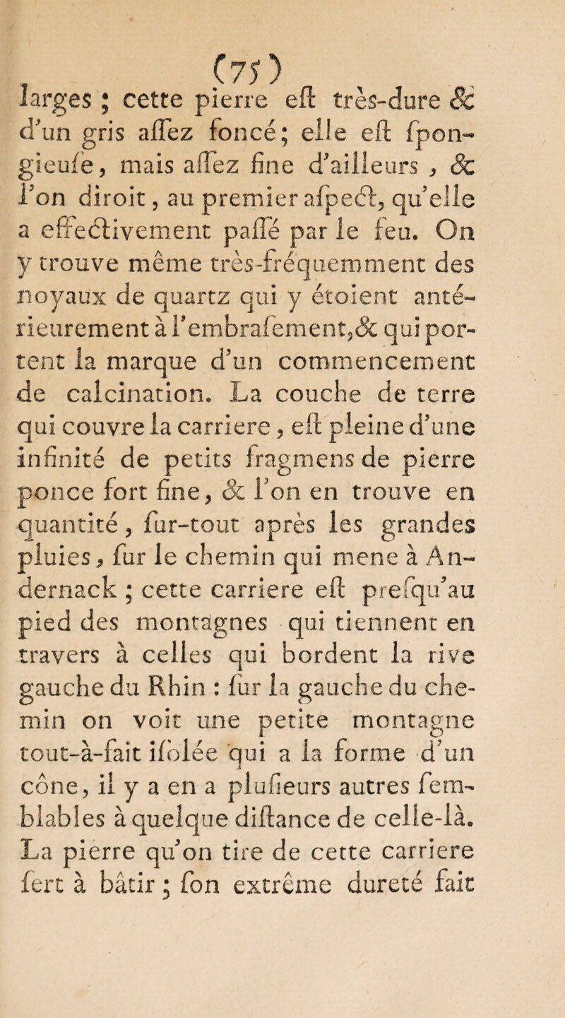 larges 5 cette pierre efl très-dure Sc d’un gris aflez foncé; elle eft fpoii- gieulë, mais aflez fine d’ailleurs , Sc l’on diroit, au premier afpeéî:, qu’elle a effeélivemenc palTé par le feu. On y trouve même très-fréquemment des noyaux de quartz qui y étoient anté¬ rieurement à rembrarement,& qui por¬ tent la marque d’un commencement de calcination. La couche de terre qui couvre la carrière, eft pleine d’une infinité de petits fragmens de pierre ponce fort fine, Sc l’on en trouve en quantité, fur-tout après les grandes pluies, fur le chemin qui mene à An- dernack ; cette carrière eft prefqu’au pied des montagnes qui tiennent en travers à celles qui bordent la rive gauche du Rhin : fur la gauche du che¬ min on voit une petite montagne tout-à-fait ilblée qui a la forme d’un cône, il y a en a plufieurs autres fem- blables à quelque diftance de celle-là. La pierre qu’on tire de cette carrière lert à bâtir ; fon extrême dureté fait