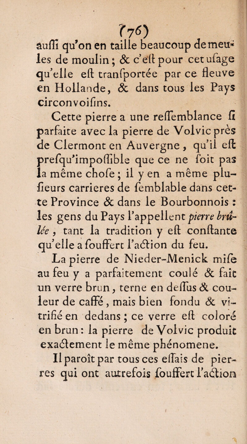 Suffi qu’on en taille beaucoup demeu» les de moulin; <& c’eilpour cetufage qu’elle eft tranfportée par ce fleuve en Hollande, & dans tous les Pays circonvoifins. Cette pierre a une relTemblance fî parfaite avec la pierre de Volvicprès de Clermont en Auvergne , qu’il eft prefqu’impoffibls que ce ne foit pas la même chofe ; il y en a même plu- fleurs carrières de femblable dans cet¬ te Province & dans le Bourbonnois : les gens du Pays l’appellent pkrre brû¬ lée , tant la tradition y eft conftante qu’elle a foulFert l’aêfion du feu. La pierre de Nieder-Menick mile au feu y a parfaitement coulé & fait un verre brun, terne en deflus & cou¬ leur de caffe, mais bien fondu &. vi¬ trifié en dedans; ce verre eft coloré en brun : la pierre de Volvic produit exaélement le même phénomène. Il paroît par tous ces eftais de pier¬ res qui ont autrefois fouffert i’aélion