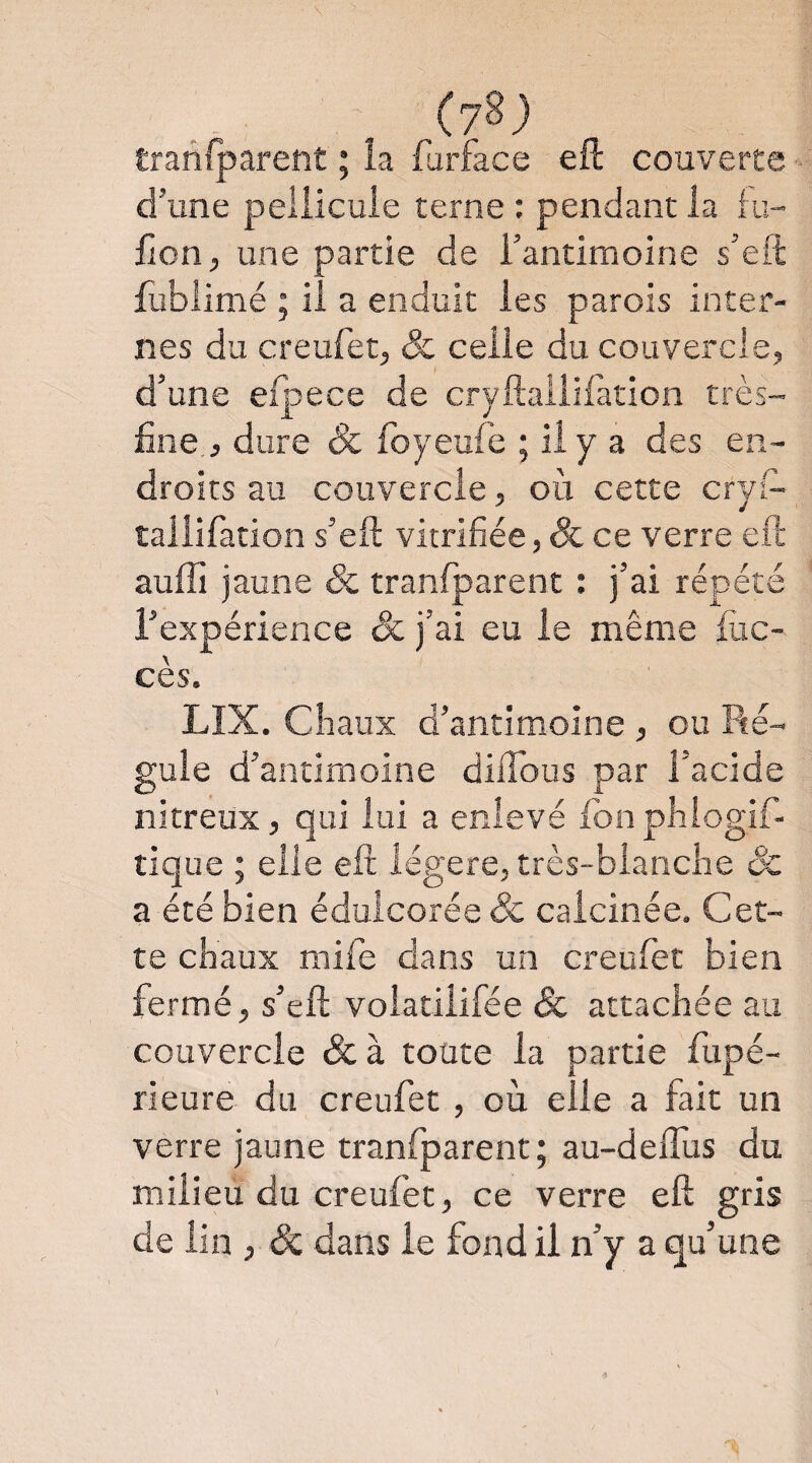 traniparent ; la furface eH couverte d’une pellicule terne : pendant la iu- fion, une partie de l’antimoine s’eft fubiinié ; il a enduit les parois inter¬ nes du creufet, & celle du couvercle, d’une eipece de cryftailifation très- fine, dure & foyeufe ; il y a des en¬ droits au couvercle, où cette cryi- tallifation s’efi: vitrifiée, Sc ce verre eft auffi jaune & tranfparent : j’ai répété l’expérience & j’ai eu le même fiic- cès. LIX. Chaux d’antimoine , ou Ré¬ gule d’antimoine dÜTous par l’acide nitreux, qui lui a enlevé Ibnphiogif- lique ; elle eft légère, très-blanche Sc a été bien édulcorée & calcinée. Cet¬ te chaux mife dans un creufet bien fermé, s’eft volatilifée Sc attachée au couvercle &à toute la partie fupé- rieure du creufet , où elle a fait un verre jaune tranfparent; au-deflus du milieu du creufet, ce verre eft gris de lin , & dans le fond il n’y a qu’une