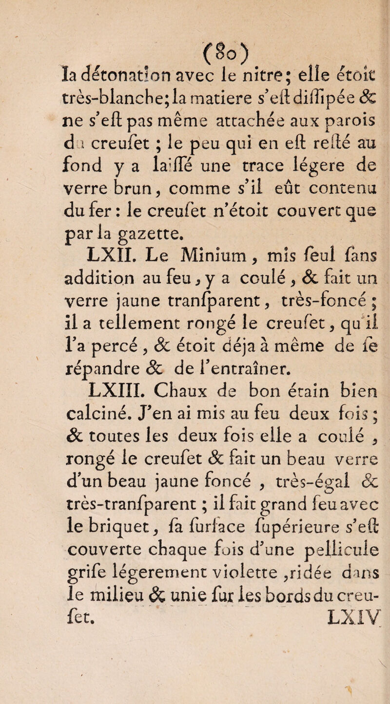 la détonation avec le nître; elle étok très-blanche; la matière s’eftdilTipée & ne s’ell pas même attachée aux parois d'î creulet ; le peu qui en eft refté au fond y a la'lTé une trace légère de verre brun, comme s’il eût contenu du fer : le creulet n’étoit couvert que parla gazette. LXII. Le Minium, mis leul fans addition au feu, y a coulé, & fait un verre jaune tranlparent, très-foncé; il a tellement rongé le creufet, qui! l’a percé , & étoit déjà à même de le répandre & de l’entraîner. LXIII. Chaux de bon étain bien calciné. J’en ai mis au feu deux fois ; & toutes les deux fois elle a coulé , rongé le creufet & fait un beau verre d’un beau jaune foncé , très-égal & très-tranfparent ; il fait grand feu avec le briquet, fa furiace fupérieure s’eü: couverte chaque fois d’une pellicule grife légèrement violette ,ridée dans le milieu & unie fur les bords du creu¬ fet. - - - - ^