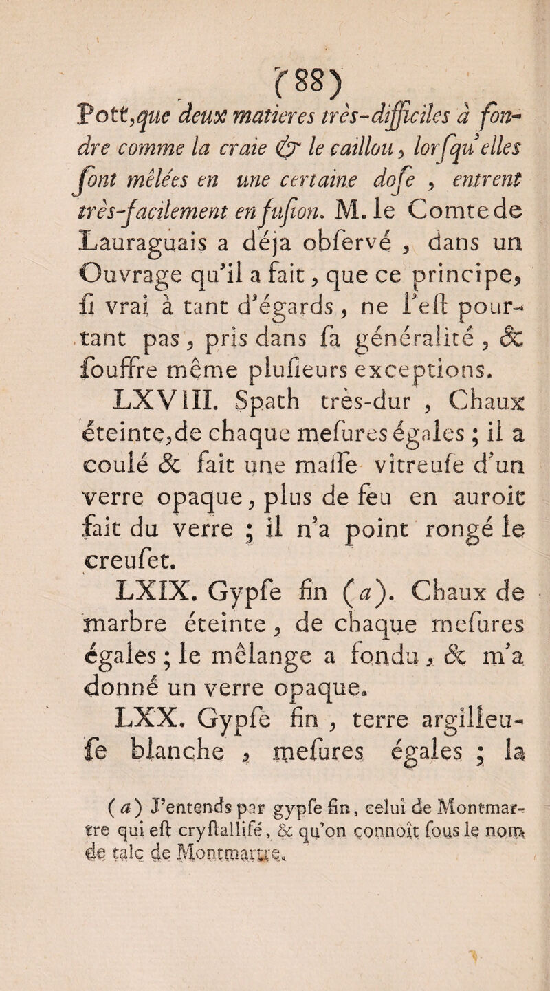 Voit,que deux matières très-difficiles à fon¬ dre comme la craie ^ le caillou, lorfqu elles font mêlées en une certaine dofe , entrent très-facilement en Juf on. M.le Comte de Lauraguais a déjà obfervé , dans un Ouvrage qu’il a fait, que ce principe, fi vrai à tant d’égards, ne l’eft pour- ■ tant pas, pris dans fa généralité , & fbufFre même plufieurs exceptions. LXVIII. Spath très-dur , Chaux éteintejde chaque mefures égales ; il a coulé ôc fait une malle- vitreufe d’un verre opaque, plus de feu en auroic fait du verre ; il n’a point rongé le creufet. LXIX. Gypfe fin (æ). Chaux de marbre éteinte, de chaque mefures égales ; le mélange a fondu , & m’a donné un verre opaque. LXX. Gypfê fin , terre argilleu- fe blanche , mefures égales ; la (a) J’entendsppr gypfe fin, celui de Montmar^- tre qui eft cryfiallifé, & qn on çonnok fous le noi% de, talc de MoîitrnarU’Q.