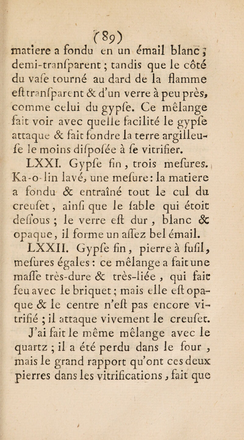rsp) matière a fondu en un émail blanc j denii-tranfparent ; tandis que le côté du vafe tourné au dard de la flamme efttranfpare nt & d’un verre à peu près, comme celui du gypfe. Ce mélange fait voir avec quelle facilité le gypfe attaque & fait fondre la terre argilleu- fe 1 e moins difpofée à fe vitrifier. LXXI. Gypfe fin , trois mefures. Ka-o-lin lavé, une mefure; la matière a fondu & entraîné tout le cul du creufet, ainfi que le fable qui étoit deli’ous ; le verre ell dur , blanc & opaque, il forme un allez bel émail. LXXII. Gypfe fin, pierre à fufil, mefures égales : ce mélange a fait une maffe très-dure Sc très-liée , qui fait feu avec le briquet; mais elle eft opa¬ que & le centre n’ell pas encore vi¬ trifié ; il attaque vivement le creufet. J’ai fait le même mélange avec le quartz ; il a été perdu dans le four , mais le grand rapport qu’ont ces deux pierres dans les vitrifications, fait que
