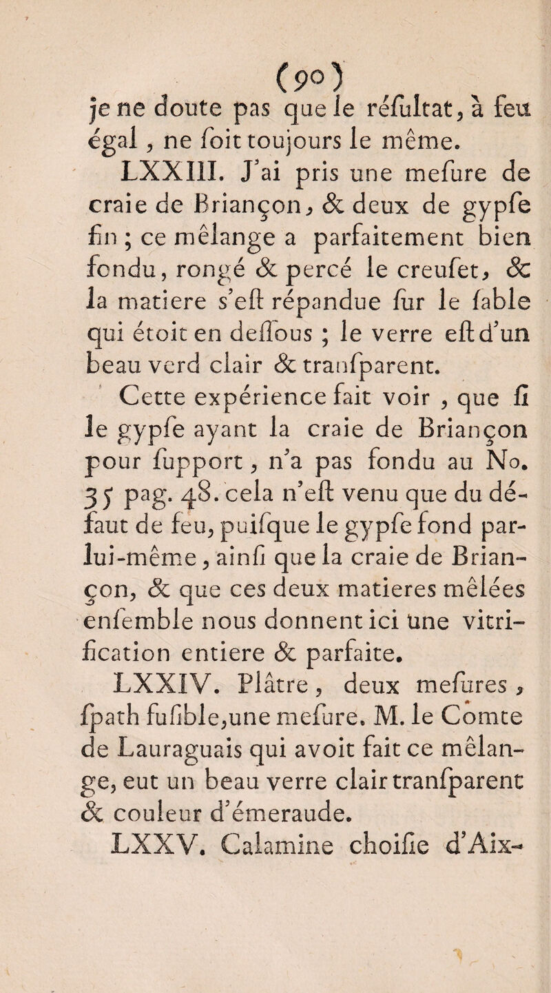 (po) je ne doute pas que le réfultatjà feu égal, ne foit toujours le même. LXXIII. J’ai pris une mefure de craie de Briançon j Sc deux de gypfe fn ; ce mélange a parfaitement bien fondu, rongé & percé le creufet, Sc la matière s’eft répandue lur le fable qui étoic en dellous ; le verre eftd’un beau verd clair Sc tranfparent. Cette expérience fait voir , que fl le gypfe ayant la craie de Briançon pour fupport, n’a pas fondu au No. 35 48* cela n’eft venu que du dé¬ faut de feu, pu ifq ue le gypfe fond par- lui-mêm.e, ainfi que la craie de Brian¬ çon, & que ces deux matières mêlées enfemble nous donnent ici Une vitri¬ fication entière & parfaite. LXXIV. Pl âtre , deux mefures , fpath fufible,une mefure. M. le Comte de Lauraguais qui avoit fait ce mélan¬ ge, eut un beau verre clair tranfparent Sc couleur d’émeraude. LXXV. Calamine choifîe d’Aix-