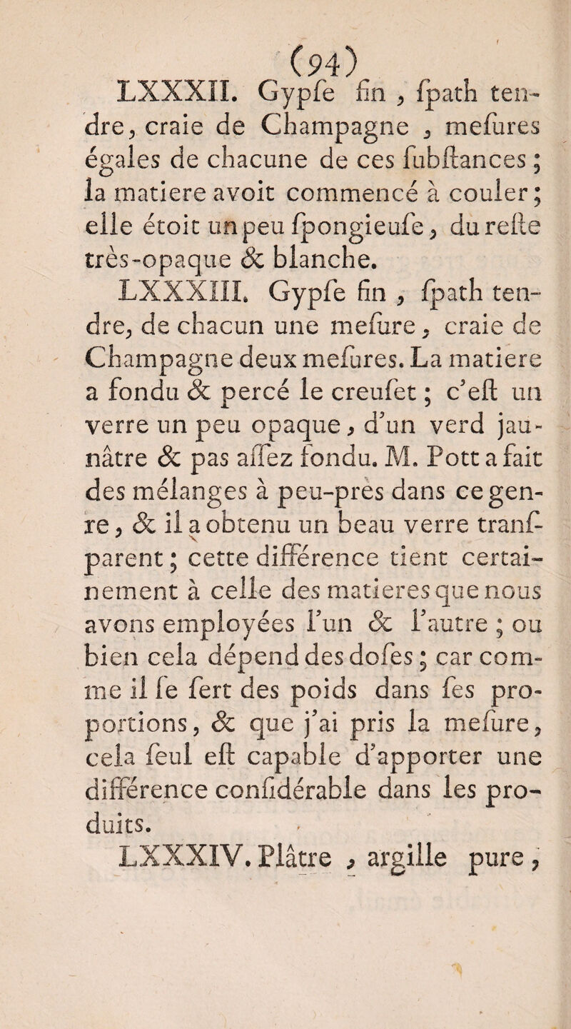 LXXXII. Gypfe fin , fpath teu- dre, craie de Champagne , mefùres égaies de chacune de ces fubftances ; la matière avoir commencé à couler; elle étoit unpeu Ipongieufe, du relie très-opaque & blanche. LXXXIII. Gypfe fin , fpath ten¬ dre, de chacun une mefure, craie de Champagne deux mefures. La matière a fondu Sc percé le creufet ; c’eft un verre un peu opaque, d’un verd jau¬ nâtre & pas aflez fondu. M. Porta fait des mélanges à peu-près dans ce gen¬ re, & il a obtenu un beau verre tranf- parent ; cette différence tient certai¬ nement à celle des matières que nous avons employées fun Sc l’autre ; ou bien cela dépend des dofes ; car com¬ me il le fert des poids dans fes pro¬ portions , Sc que j’ai pris la mefure, cela feul eft capable d’apporter une différence conlidérable dans les pro¬ duits. LXXXIV. Plâtre , argille pure ,