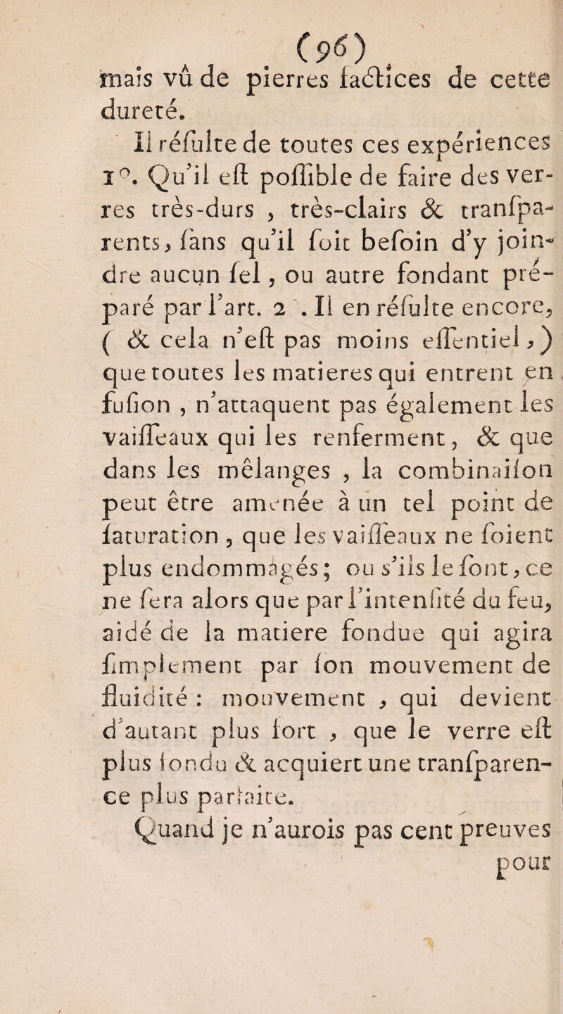 (9^) . mais vu de pierres la(5tîces de cette dureté. ii réfiilte de toutes ces expériences Qu’il eft pofîible de faire des ver¬ res très-durs , très-clairs ôc tranfpa- rents, làns qu’il foie befoin d’y join¬ dre aucun fel, ou autre fondant pré¬ paré parTart. 2 . Il en réfulte encore, ( de cela n’eft pas moins elTentielj) que routes les matières qui entrent en fufion , n’attaquent pas également les vaifleaux qui les renferment, & que dans les mélanges , la combinailon peut être amenée à un tel point de îaturation , que les vaiU'eaux ne foient plus endommagés ; ou s’ils le font, ce ne fera alors que parfintenlité du feu, aidé de la matière fondue qui agira fmplement par Ion mouvement de fluidité : mouvement , qui devient d’autant plus lort , que le verre eft plus iondu & acquiert une tranlparen- ce plus pariaice. Quand je n’aurois pas cent preuves pour