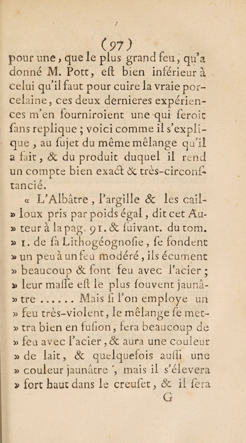 / (97) pour une, que le plus grand feu, qu^a donné M. Port, eft bien inférieur à celui qu’il faut pour cuire la vraie por¬ celaine, ces deux dernieres expérien¬ ces m’en fourniroient une qui feroit fans répliqué ; voici comme il s’expli¬ que , au fujet du même mélange qu’ii a lait, Si du produit duquel il rend un compte bien exaél ëc très-circonA tancié. a L’Albâtre , l’argille Sc les cail- » loux pris par poids égal, dit cet Au- » teur à lapag. 91. & fuivant. du tom. » I. de fl Lichogéognofie , fe fondent » un peu à un feu modéré, ils écumenc » beaucoup & font feu avec l’acier ; s> leur malfe eft le plus fouvent jaunâ- » tre ...... Mais fi l’on employé un » feu très-violent, le mélange fé met- » tra bien en fufion, fera beaucoup de » feu avec l’acier ,ôc aura une couleur » de lait, Sc quelquefois aufti une » couleur jaunâtre ', mais il s’élèvera » fort haut dans le creufet, & il fera G