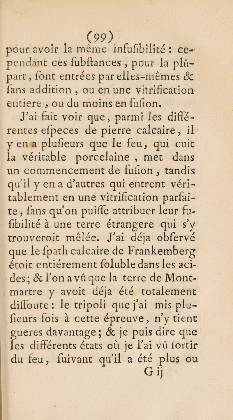 pour avoir îa même infufibilité : ce-- pendant ces fubftances , pour ia plu¬ part , font entrées par eiies-mê’mes & fans addition , ou en une vitrification entière , ou du moins en fufion. J’ai fait voir que, parmi les diffé¬ rentes efpeces de pierre calcaire, il y en a plufieurs que le feu, qui cuit la véritable porcelaine , met dans un commencement de fufion , tandis qu’il y en a d’autres qui entrent véri¬ tablement en une vitrification parfai¬ te , fans qu’on puilîe attribuer leur fu- fibilité à une terre étrangère qui s’y trouveroit mêlée. J’ai déjà obfervé que le fpath calcaire de Frankemberg étoit entièrement folubledans les aci¬ des ; & l’on a vû que la terre de Mont¬ martre y avoir déjà été totalement difloute : le tripoli que j’ai mis plu¬ fieurs fois à cette épreuve, n’y tient gueres davantage; & je puis dire que les différents états où je l’ai vû iortir du feu, fuivant qu’il a été plus ou Gij k