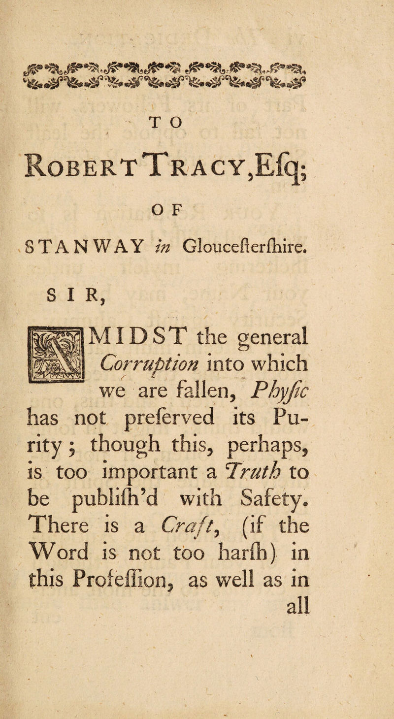 4 X RoBERTTRACY,Efq; O F STAN WAY /» Gloucefterfhire. R, MIDST the general Corruption into which we are fallen, Phyjic has not preferred its Pu¬ rity ; though this, perhaps, is too important a Truth to be publifh’d with Safety. There is a Craft, (if the Word is not too harlh) in this Profeffion, as well as in all