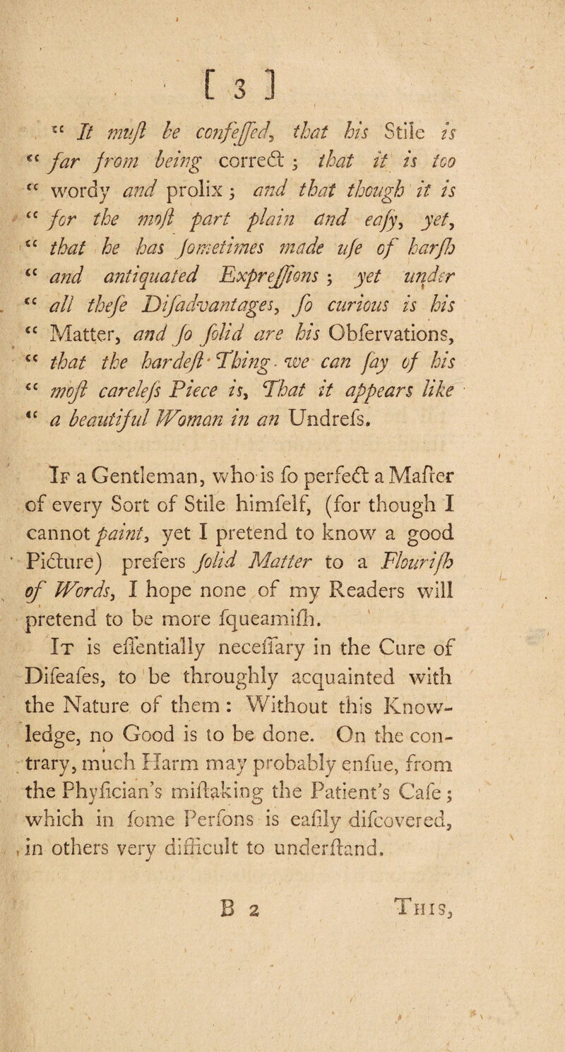 • ■ ' [ 3 ] 5 ‘ ’ • f , tc It mujl be confeffect\ that his Stile is €i far from being correct ; that it is too cc wordy and prolix 5 and that though it is cc for the mo ft part plain and eafy, yet, iC that he has fometifries made ufe of harfh &lt;c and antiquated Expreffons ; yet under &lt;c all thefe Difadvantages, fo curious is his &lt;c Matter, and Jo folid are his Observations, &lt;c that the hardeft -Thing, we can fay of his “ moji carelefs Piece is, That it appears like &lt;c a beautiful Woman in an Undrefs. If a Gentleman, who is fo perfect a Mafrer of every Sort of Stile himfelf, (for though 1 cannot paint, yet I pretend to know a good Picture) prefers folid Matter to a Flourifh of Words, I hope none of my Readers will * , pretend to be more fqueamifh. It is effentially neceffary in the Cure of Difeafes, to be throughly acquainted with the Nature of them : Without this Know¬ ledge, no Good is to be done. On the con- 0 i . trary, much Harm may probably enfue, from the Phyfician’s miltaking the Patient's Cafe; which in feme Perfons is eafily difeovered, &gt; in others very difficult to underitand. B 2 This,