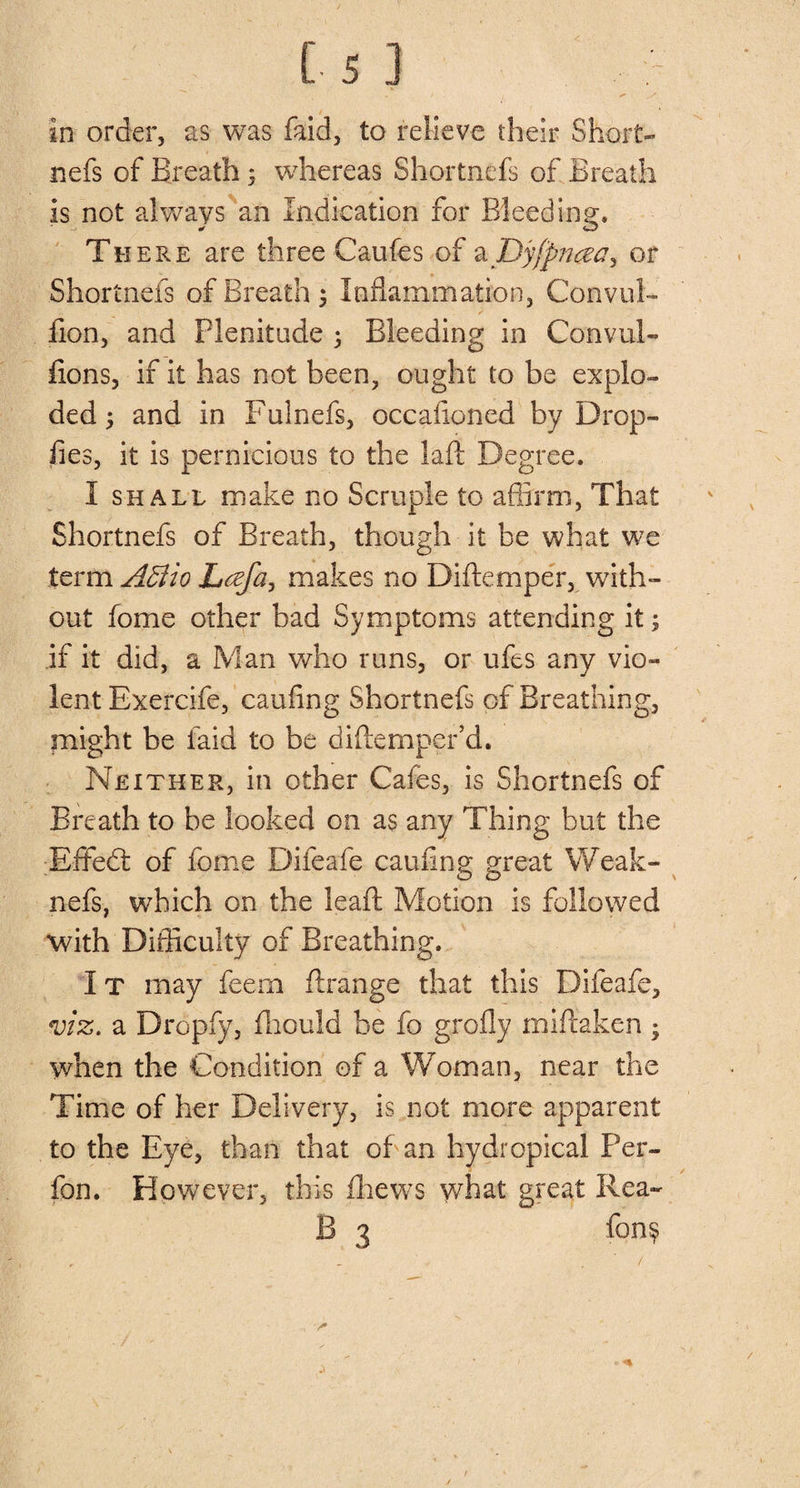 nefs of Breath 3 whereas Shortnefs of Breath is not always an Indication for Bleeding, There are three Caufes of a Dyfpncea, or Shortnefs of Breath 3 Inflammation, Convul- fion, and Plenitude 3 Bleeding in Convul¬ sions, if it has not been, ought to be explo¬ ded 3 and in Fulnefs, occaficned by Drop- lies, it is pernicious to the laft Degree. I shall make no Scruple to affirm, That Shortnefs of Breath, though it be what we term A5iio Lcefa, makes no Diftemper, with¬ out fome other bad Symptoms attending it 3 if it did, a Man who runs, or ufes any vio¬ lent Exercife, caufing Shortnefs of Breathing, might be faid to be diftemper’d. Neither, in other Cafes, is Shortnefs of Breath to be looked on as any Thing but the Effed of fome Difeafe cauflng great Weak- nefs, which on the leaft Motion is followed with Difficulty of Breathing. I t may feern ftrange that this Difeafe, viz. a Dropfy, fhould be fo grofly miftaken 3 when the Condition of a Woman, near the Time of her Delivery, is not more apparent to the Eye, than that of an hy dr epical Per- fon. However, this fhews what great Rea- B 3 fon§