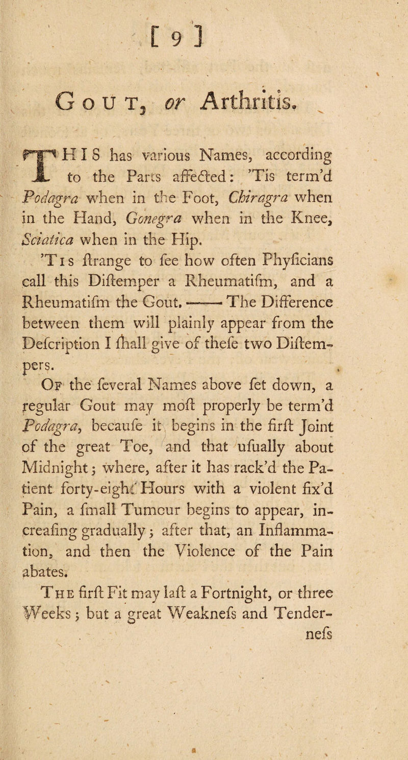 Gout, or Arthritis. THIS has various Names, according to the Parts affedted: ’Tis term’d Podagra when in the Foot, Chiragra when in the Hand, Gonegra when in the Knee, Sciatica when in the Hip. ’T i s Arange to fee how often Phyficians call this Diftemper a Rheumatifm, and a Rheumatifm the Gout, —— The Difference between them will plainly appear from the Defeription I fhall give of thefe two Diftem- pers. Of the feveral Names above fet down, a regular Gout may mod properly be term’d Podagra, becaufe it begins in the firft Joint of the great Toe, and that ufually about Midnight; where, after it has rack’d the Pa¬ tient forty-eight Hours with a violent fix’d Pain, a ftnall Tumour begins to appear, in- creafing gradually; after that, an Inflamma¬ tion, and then the Violence of the Pain abates. The firft Fit may laft a Fortnight, or three Weeks; but a great Weaknefs and Tender- nefs