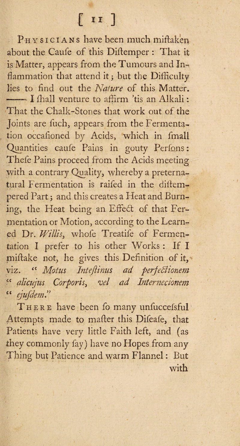 I Physicians have been much mistaken about the Caufe of this Diftemper : That it is Matter, appears from the Tumours and In¬ flammation that attend itj but the Difficulty lies to find out the Nature of this Matter. —— I (hall venture to affirm TIs an Alkali: That the Chalk-Stones that work out of the Joints are fuch, appears from the Fermenta¬ tion occafioned by Acids, which in fmall Quantities caufe Pains in gouty Perfqns; Thefe Pains proceed from the Acids meeting with a contrary Quality, whereby a preterna¬ tural Fermentation is raifed in the diftem- j * . pered Part; and this creates a Heat and Burn¬ ing, the Heat being an Effedt of that Fer- * mentation or Motion, according to the Learn¬ ed Dr. Willis, wbofe Treatife of Fermen¬ tation I prefer to his other Works : If I miftake not, he gives this Definition of it, viz. fC Motus Intejlinus ad perfeBionem <c alicujus Corporis, vel ad Internecionem ct ejufdem There have been fo many unfucceisful Attempts made to mafter this Difeafe, that Patients have very little Faith left, and (as they commonly fay) have no Hopes from any Thing but Patience and warm Flannel: But with i