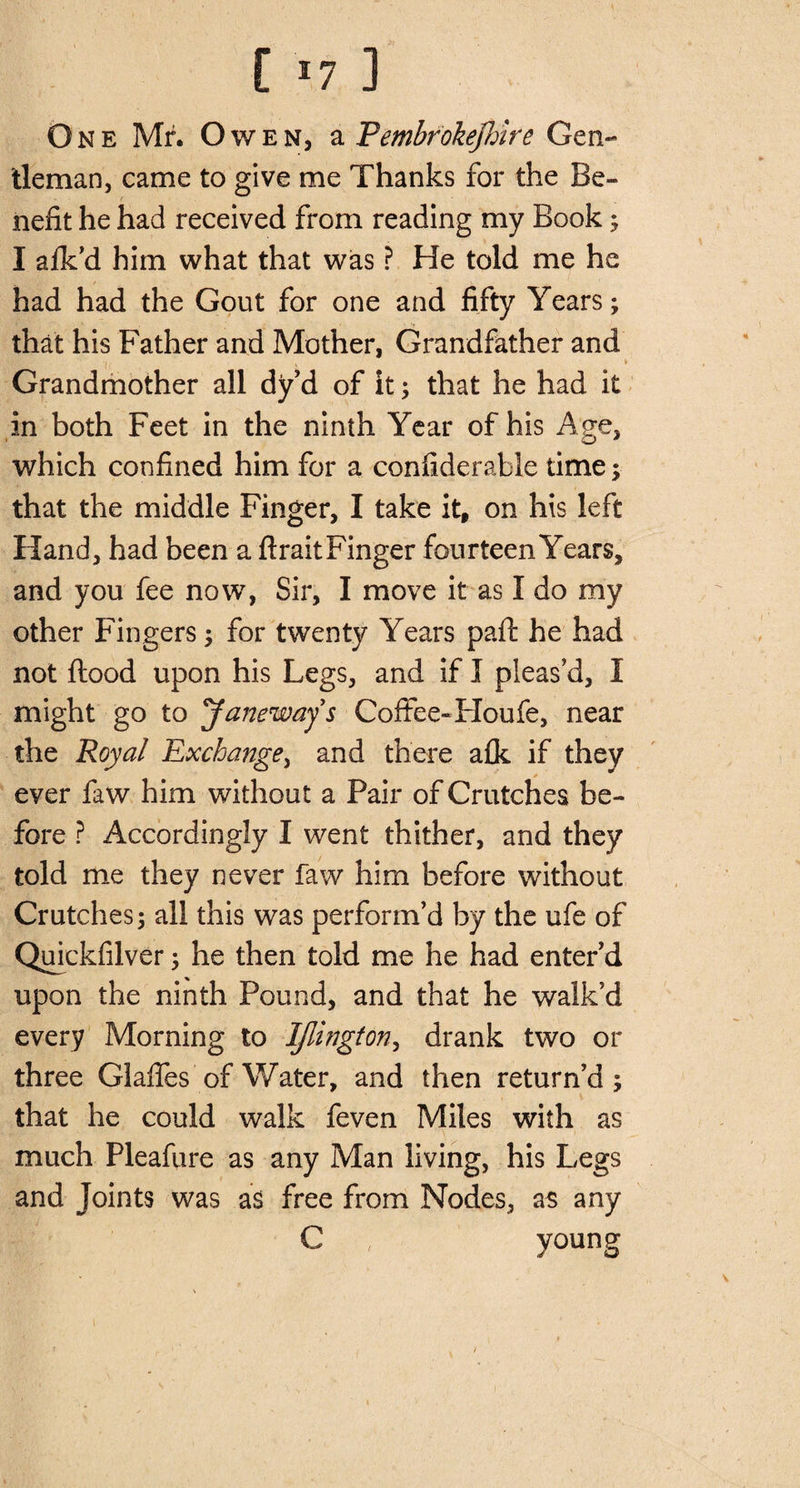 [ *7 ] One Mr. Owen, a Pembrokefdre Gen¬ tleman, came to give me Thanks for the Be¬ nefit he had received from reading my Book; I afk’d him what that was ? He told me he had had the Gout for one and fifty Years ; that his Father and Mother, Grandfather and •i. x i Grandmother all dy d of it; that he had it in both Feet in the ninth Year of his Age, which confined him for a confiderable time; that the middle Finger, I take itf on his left Hand, had been a flraitFinger fourteen Years, and you fee now, Sir, I move it as I do my other Fingers; for twenty Years pafl he had not flood upon his Legs, and if I pleas’d, I might go to Janeway s Coffee-Houfe, near the Royal Exchange, and there afk if they ever faw him without a Pair of Crutches be¬ fore ? Accordingly I went thither, and they told me they never faw him before without Crutches; all this was perform’d by the ufe of Quickfilver; he then told me he had enter’d upon the ninth Pound, and that he walk’d every Morning to IJlington, drank two or three Glaffes of Water, and then return’d; that he could walk feven Miles with as much Pleafure as any Man living, his Legs and Joints was as free from Nodes, as any C , young