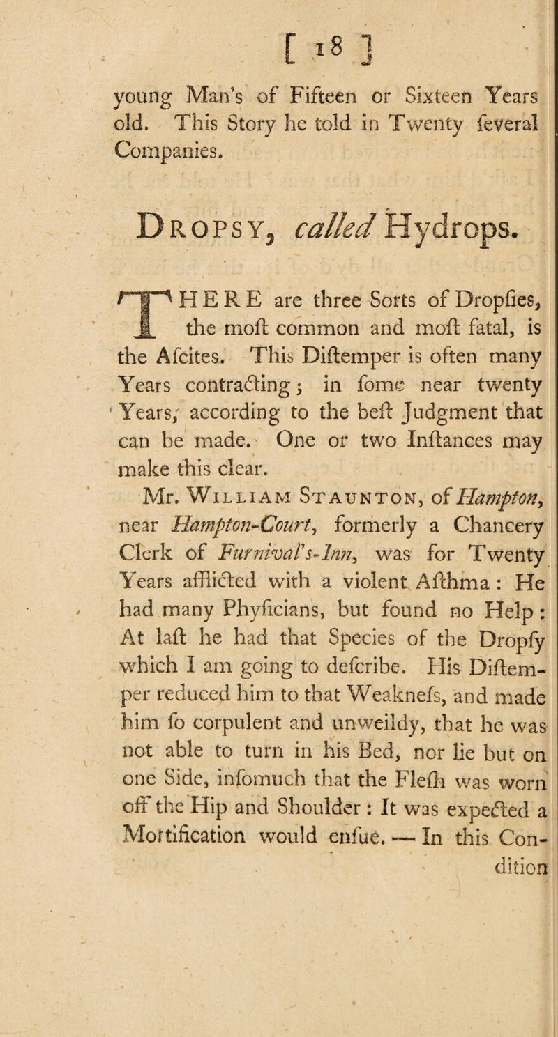 [ &lt;8 ] young Man’s of Fifteen or Sixteen Years old. This Story he told in Twenty feveral Companies. _ 9 D ROPSY, calledHydrops. HERE are three Sorts of Dropfies* the moft common and moil: fatal, is the Afcites. This Diftemper is often many Years contrading \ in fome near twenty Years; according to the beft Judgment that can be made.' One or two Inftances may make this clear. Mr. William Staunton, of Hampton &gt; near Hampton-Court, formerly a Chancery Clerk of Fur nival's-lnn, was for Twenty Years afflicted with a violent Afchma : He had many Phyficians, but found no Help: At laft he had that Species of the Dropfy which I am going to defcribe. His Diftem- .per reduced him to that Weaknefs, and made him fo corpulent and unweildy, that he was not able to turn in his Bed, nor lie but on one Side, infomuch that the Flefh was worn off the Hip and Shoulder: It was expeded a Mortification would enlue. — In this Con¬ dition