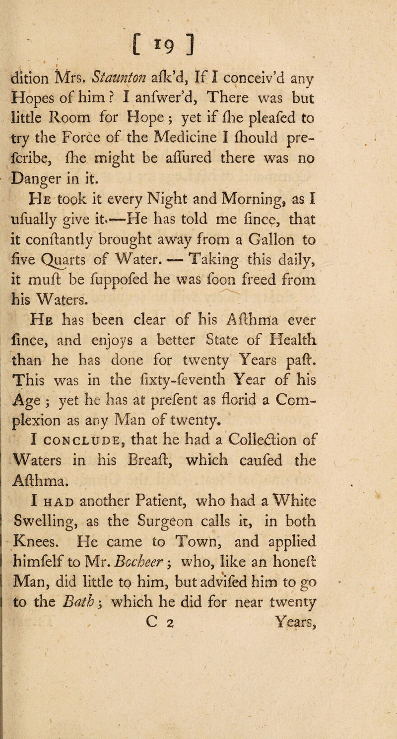 [ *9 ] » I dition Mrs. Staunton afk’d, If I conceiv’d any Hopes of him ? I anfwer’d, There was but little Room for Hope 5 yet if fhe pleafed to try the Force of the Medicine I Ihould pre- fcribe, fhe might be affured there was no Danger in it. He took it every Night and Morning* as I ufually give it—He has told me fince, that it conftantly brought away from a Gallon to five Quarts of Water. — Taking this daily, it muff be fuppofed he was foon freed from his Waters. He has been clear of his Afthma ever fince, and enjoys a better State of Health than he has done for twenty Years paft. This was in the fixty-feventh Year of his Age ; yet he has at prefent as florid a Com¬ plexion as any Man of twenty. I conclude* that he had a Collection of Waters in his Bread:, which caufed the Afthma. I had another Patient, who had a White Swelling, as the Surgeon calls it, in both Knees. He came to Town, and applied himfelf to Mr. Bocheer ; who, like an honeft Man, did little to him, but advifed him to go to the Bath; which he did for near twenty C 2 Years,