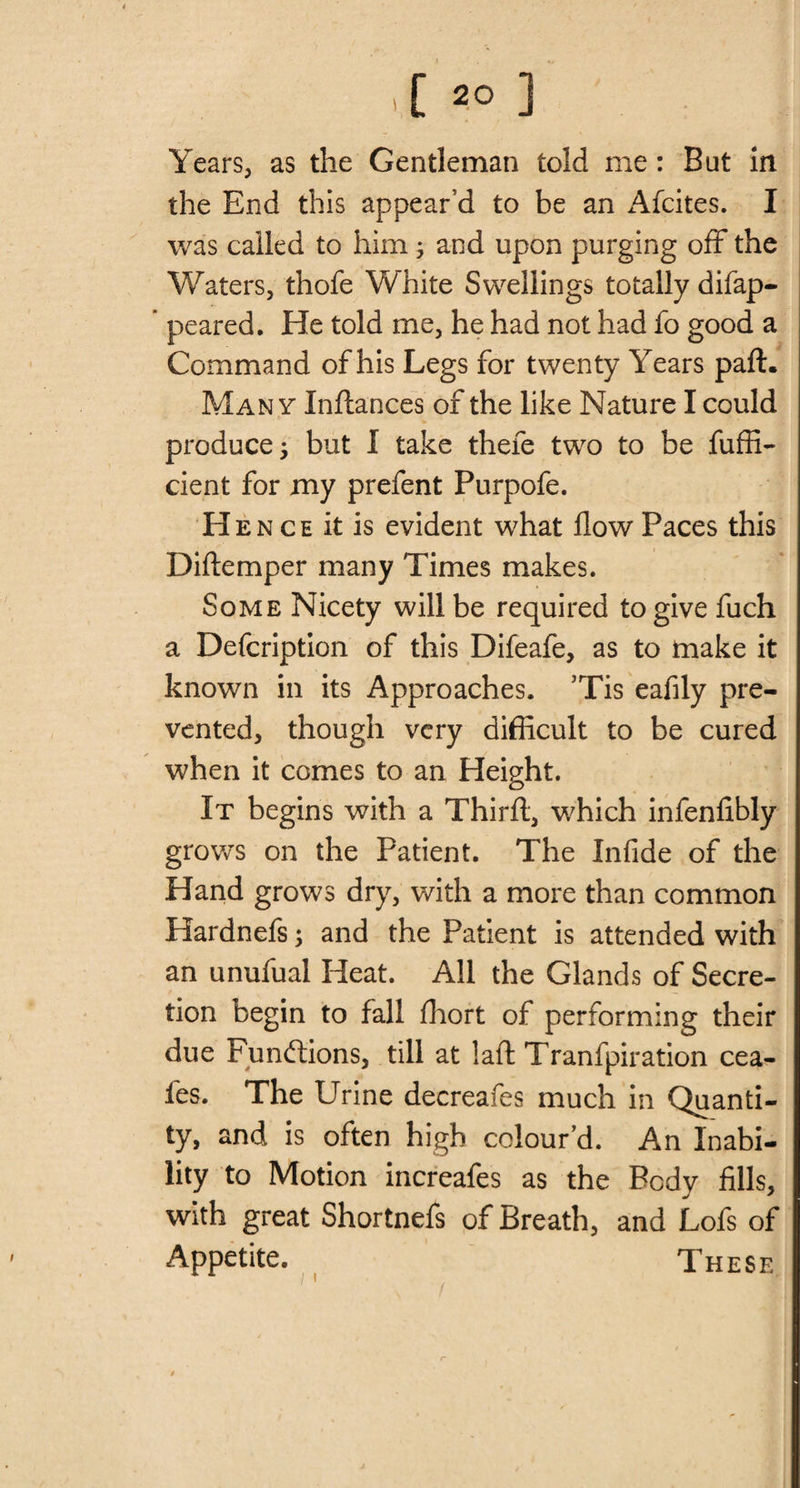 Years, as the Gentleman told me : But in the End this appear’d to be an Afcites. I was called to him; and upon purging off the Waters, thofe White Swellings totally difap- ’ peared. He told me, he had not had fo good a Command of his Legs for twenty Years part. Man y Inftances of the like Nature I could produce 5 but I take thefe two to be fuffi- cient for my prefent Purpofe. Hen ce it is evident what flow Paces this Diftemper many Times makes. Some Nicety will be required to give fuch a Defcription of this Difeafe, as to make it known in its Approaches. ’Tis eafily pre¬ vented, though very difficult to be cured when it comes to an Height. It begins with a Thirft, which infenfibly grows on the Patient. The Infide of the Hand grows dry, with a more than common Hardnefs; and the Patient is attended with an unufual Heat. All the Glands of Secre¬ tion begin to fall fliort of performing their due Functions, till at !aft Tranfpiration cea- les. The Urine decreafes much in Quanti¬ ty, and is often high colour’d. An Inabi¬ lity to Motion increafes as the Body fills, with great Shortnefs of Breath, and Lofs of Appetite. These 1' \ t