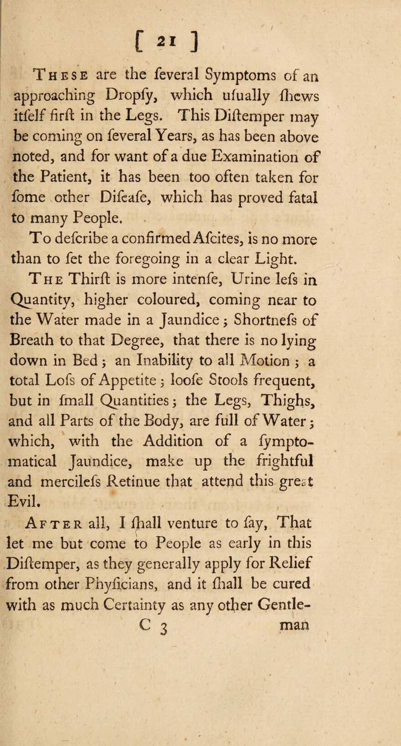 These are the feveral Symptoms of an approaching Dropfy, which ufually (hews itfelf ftrft in the Legs. This Diftemper may be coming on feveral Years, as has been above noted, and for want of a due Examination of the Patient, it has been too often taken for fome other Difeafe, which has proved fatal to many People. To deferibe a confirmed Afcites, is no more than to fet the foregoing in a clear Light. The Thirft is more intenfe, Urine lefs in Quantity, higher coloured, coming near to the Water made in a Jaundice; Shortnefs of Breath to that Degree, that there is no lying down in Bed 3 an Inability to all Motion 5 a total Lofs of Appetite 5 loofe Stools frequent, but in fmall Quantities 5 the Legs, Thighs, and all Parts of the Body, are full of Water; which, with the Addition of a fympto- matical Jaundice, make up the frightful and mercilefs Retinue that attend this great Evil. After all, I fhall venture to fay, That let me but come to People as early in this Difcemper, as they generally apply for Relief from other Phyiicians, and it fhall be cured with as much Certainty as any other Gentle- C 3 man