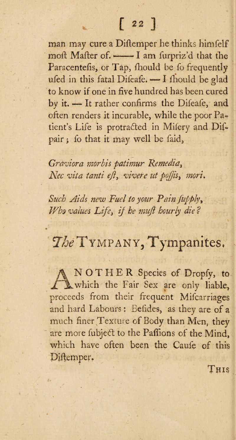 man may cure a Diflemper he thinks himfelf molt Mailer of.--- I am furpriz’d that the Paracentefis, or Tap, fhould he fo frequently ufed in this fatal Difeafe. — I fhould be glad to know if one in five hundred has been cured by it. — It rather confirms the Difeafe, and often renders it incurable, while the poor Pa¬ tient’s Life is protrafted in Mifery and Dif- pair; fo that it may well be faid, Graviora morbis paiimur Remedial Nec vita tanti efly vivere at pojjis, moru Such Aids new Fuel to your Fain fupply&gt; Who values Life, if he mufi hourly die ? The Tympany, Tympanites, ANOTHER Species of Dropfy, to which the Fair Sex are only liable, proceeds from their frequent Mifcarriages and hard Labours: Befides, as they are of a much finer Texture of Body than Men, they are more fubjeft to the Paffions of the Mind, which have often been the Caufe of this Diflemper, This