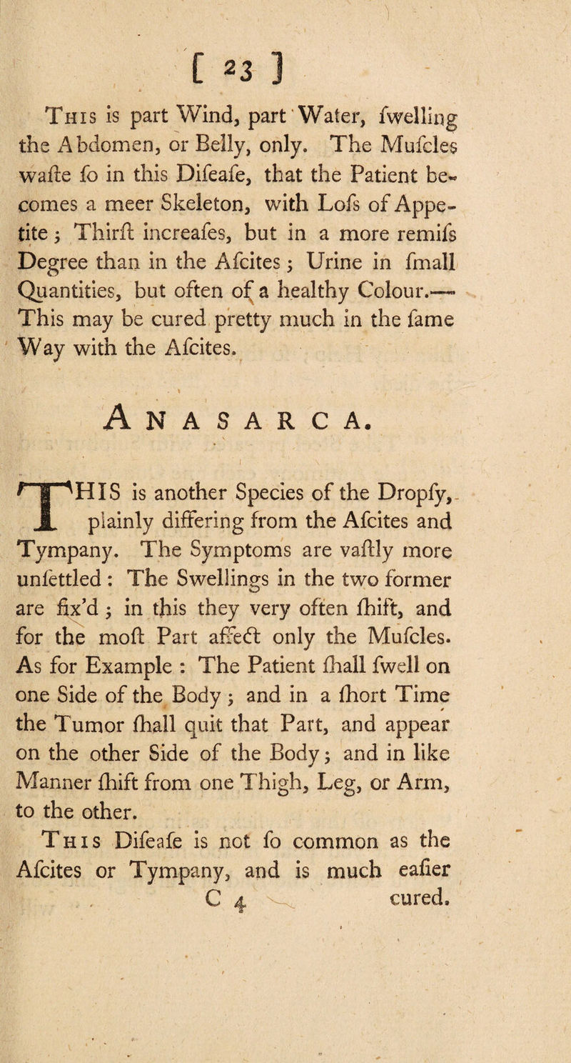 Th is is part Wind, part Water, fwelling the Abdomen, or Belly, only. The Mufcles wafte fo in this Difeafe, that the Patient be¬ comes a meer Skeleton, with Lofs of Appe¬ tite ; Thirft increafes, but in a more remils * Degree than in the Afcites 5 Urine in fmall Quantities, but often of a healthy Colour.—* This may be cured pretty much in the fame Way with the Afcites. Anasarca. his is another Species of the Dropfy, JL plainly differing from the Afcites and Tympany. The Symptoms are vafcly more unfettled : The Swellings in the two former are fix'd ; in this they very often fhift, and for the mofl: Part affedt only the Mufcles. As for Example : The Patient fhall fwell on one Side of the Body ; and in a fhort Time the Tumor fhall quit that Part, and appear on the other Side of the Body 5 and in like Manner fhift from one Thigh, Leg, or Arm, to the other. This Difeafe is not fo common as the Afcites or Tympany, and is much eafier cured.