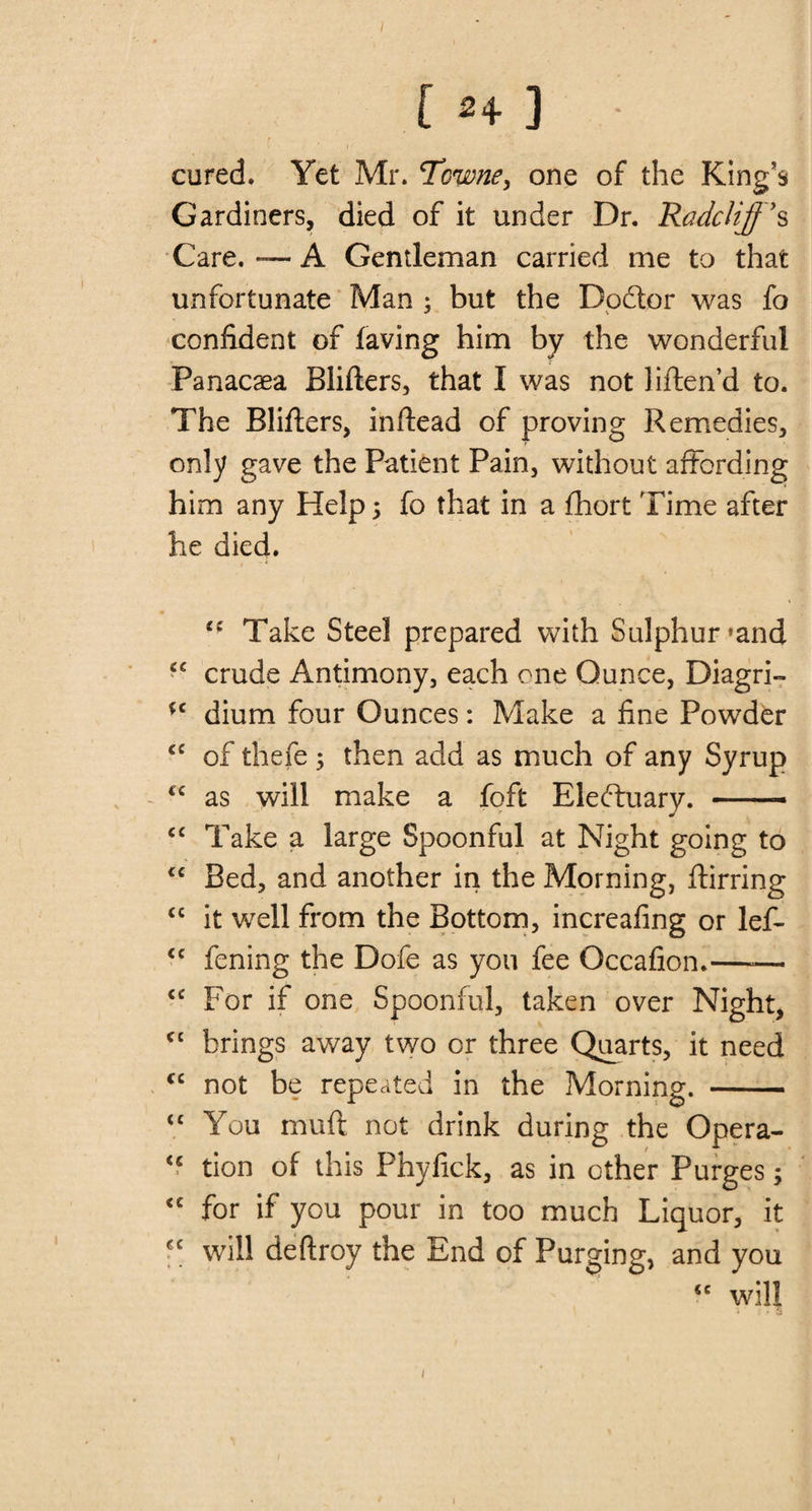 V ' I cored. Yet Mr. Tcwne, one of the King’s Gardiners, died of it under Dr. Radclijj’s Care. — A Gentleman carried me to that unfortunate Man ; but the Doftor was fo confident of laving him by the wonderful Panacaea Blifters, that I was not liftend to. The Blifters, inflead of proving Remedies, only gave the Patient Pain, without affording him any Help; fo that in a fhort Time after he died. t( Take Steel prepared with Sulphur »and crude Antimony, each one Ounce, Diagri- (c dium four Ounces: Make a fine Powder cc of thefe ; then acid as much of any Syrup &lt;c as will make a foft Eledtuary. — cc Take a large Spoonful at Night going to &lt;£ Bed, and another in the Morning, ftirring “ it well from the Bottom, increafing or lef- &lt;c fening the Dofe as you fee Occafion.—— &lt;c For if one Spoonful, taken over Night, C£ brings away two or three Quarts, it need cc not be repeated in the Morning. - &lt;£ You muft not drink during the Opera- &lt;c tion of this Phyfick, as in other Purges; £C for if you pour in too much Liquor, it will deftroy the End of Purging, and you &lt;c will i