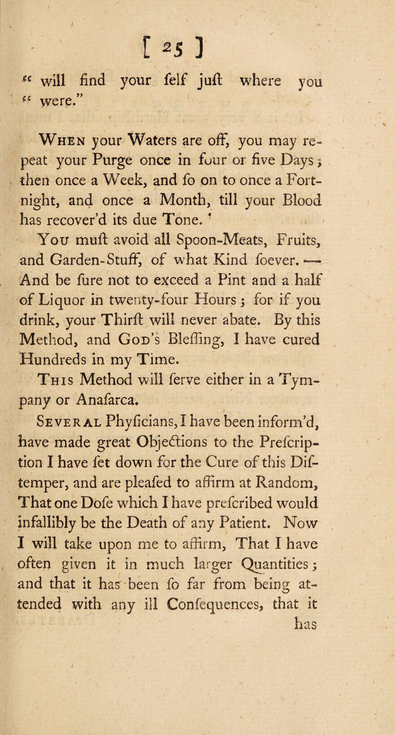 / [ 2S ] H will find your felf juft where you cc were/’ . » ■ » ‘ i ' • When your Waters are off, you may re¬ peat your Purge once in four or five Days 3 then once a Week, and fo on to once a Fort¬ night, and once a Month, till your Blood has recover’d its due Tone. * You muft avoid all Spoon-Meats, Fruits, and Garden-Stuff, of what Kind foever. And be fure not to exceed a Pint and a half of Liquor in twenty-four Hours; for if you drink, your Thirft will never abate. By this Method, and God’s Bleffing, I have cured Hundreds in my Time. This Method will ferve either in a Tym¬ pany or Anafarca. Several Phyficians, I have been inform’d, have made great Objections to the Prefcrip- tion I have fet down for the Cure of this Dif- temper, and are pleafed to affirm at Random, That one Dofe which I have prefcribed would infallibly be the Death of any Patient. Now I will take upon me to affirm, That I have often given it in much larger Quantities; and that it has' been fo far from being at¬ tended with any ill Confequences, that it has