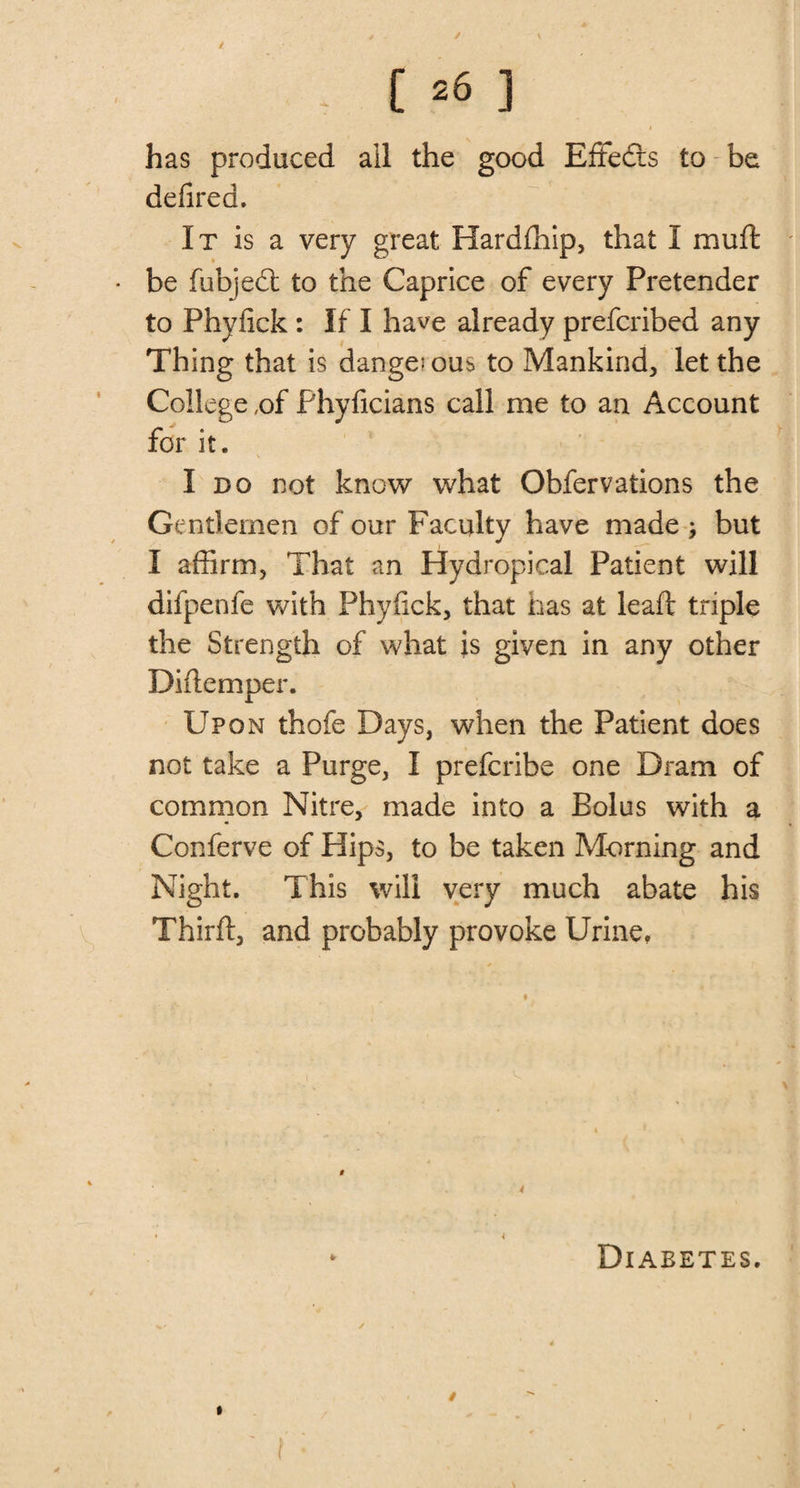 / - 06 ] has produced all the good Effedis to be defired. It is a very great Hardfhip, that I mu ft be fubjedt to the Caprice of every Pretender to Phyfick : If I have already prefcribed any Thing that is dangerous to Mankind, let the College ,of Phyficians call me to an Account for it. I do not know what Obfervations the Gentlemen of our Faculty have made ; but I affirm, That an Hydropical Patient will difpenle with Phyfick, that has at leaft triple the Strength of what is given in any other Diftemper. Upon thofe Days, when the Patient does not take a Purge, I prefcribe one Dram of common Nitre, made into a Bolus with a Conferve of Hips, to be taken Morning and Night. This will very much abate his Thirft, and probably provoke Urine, • 4 • Diabetes. » ' f