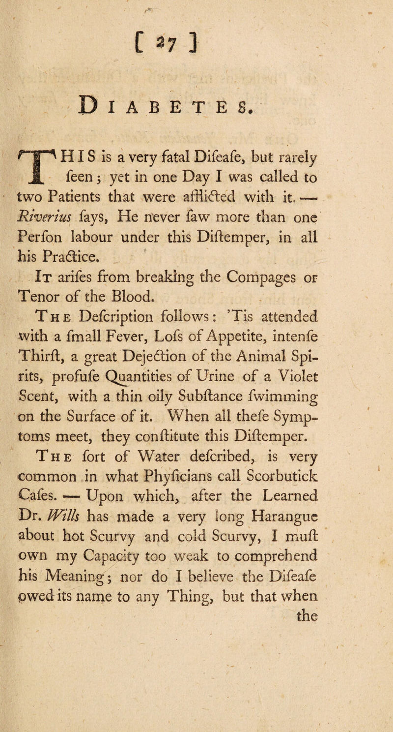 : Diabetes. This is a very fatal Difeafe, but rarely feen $ yet in one Day I was called to two Patients that were affliffced with it. — Riverius fays, He never faw more than one Perfon labour under this Diftemper, in all his Practice. It arifes from breaking the Compages or Tenor of the Blood* The Defcription follows: ’Tis attended with a fmall Fever, Lofs of Appetite, intenfe Third, a great Dejeftion of the Animal Spi¬ rits, profufe Quantities of Urine of a Violet Scent, with a thin oily Subftance fwimming on the Surface of it. When all thefe Symp¬ toms meet, they conftitute this Diftemper. The fort of Water defcribed, is very common in what Phyftcians call Scorbutick Cafes. — Upon which, after the Learned Dr. Wills has made a very long Harangue about hot Scurvy and cold Scurvy, I mu ft own my Capacity too weak to comprehend his Meaning; nor do I believe the Difeafe pwedrits name to any Thing, but that when the /