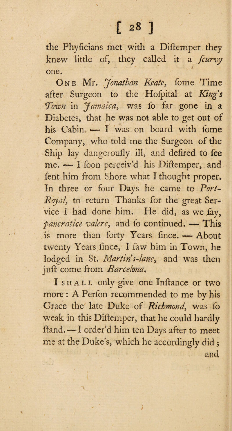 the Phyficians met with a Diftemper they knew little of, they called it a fcurvy one. One Mr. 'Jonathan Keate, fome Time after Surgeon to the Hofpital at Kings Town in Jamaica, was fo far gone in a Diabetes, that he was not able to get out of his Cabin. -— I was on board with fome Company, who told me the Surgeon of the Ship lay dangerouflv ill, and defired to fee me. I foon perceiv'd his Diftemper, and fent him from Shore what I thought proper. In three or four Days he came to Port- Royal, to return Thanks for the great Ser¬ vice I had done him. He did, as we fay, pancratice roalere, and fo continued. — This is more than forty Years fince. — About twenty Years fince, I faw him in Town, he lodged in St. Martin s-lane&gt; and was then juft come from Barcelona. I shall only give one Xnftance or two more : A Perfon recommended to me by his Grace the late Duke of Richmond, was fo weak in this Diftemper, that he could hardly ftand. — I order’d him ten Days after to meet me at the Duke’s, which he accordingly did 5 and /