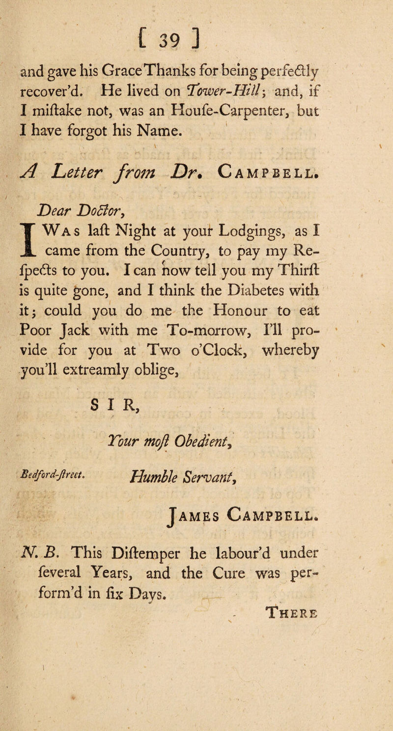 [ 39 ] and gave his Grace Thanks for being perfedly recover'd. He lived on Tower-Hill; and, if I miftake not, was an Houfe-Carpenter, but I have forgot his Name. A Letter from Dr, Campbell. V ;V •' &gt; . ■ ‘V ’ S • * ’ . ■ N ; * Hear D off or, I Was laft Night at your Lodgings, as I came from the Country, to pay my Re- fpefts to you. I can now teil you my Thirlt is quite gone, and I think the Diabetes with it 3 could you do me the Honour to eat Poor Jack with me To-morrow, Ill pro¬ vide for you at Two o’Clock, whereby you’ll extreamly oblige, SIR, ' f 1 J » V Tour moft Obedient, Bed/ord-jireet. Humble Servant, r M , 1 James Campbell, IV. B. This Diftemper he labour’d under feveral Years, and the Cure was per¬ form’d in fix Davs. There