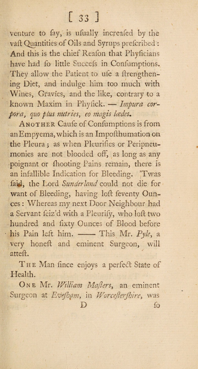 venture to fay, is ufually increafed by the vaft Quantities of Oils and Syrups preferibed : And this is the chief Reafon that Phyficians have had fo little Succefs in Confumptions. They allow the Patient to ufe a ftrengthen- ing Diet, and indulge him too much with Wines, Gravies, and the like, contrary to a known Maxim in Phyfick. — Impura cor¬ pora, quo plus nutrieSy eo magis lades* Another Caufe of Confumptions is from an Empyema, which is an Impofthumation on the Pleura j as when Pleurifies or Peripneu- monies are not blooded off, as long as any poignant or (hooting Pains remain, there is an infallible Indication for Bleeding. ’Twas faid, the Lord Sunderland could not die for want of Bleeding, having loft feventy Oun» ces: Whereas my next Door Neighbour had a Servant feiz'd with a Pleurify, who loft two hundred and fixty Ounces of Blood before his Pain left him. —— This Mr. Pyle, a very honeft and eminent Surgeon, will atteft. The Man iince enjoys a perfect State of Health. One Mr. William Mafters, an eminent Surgeon at Evejham, in Worcejlerjhire, was D fo i