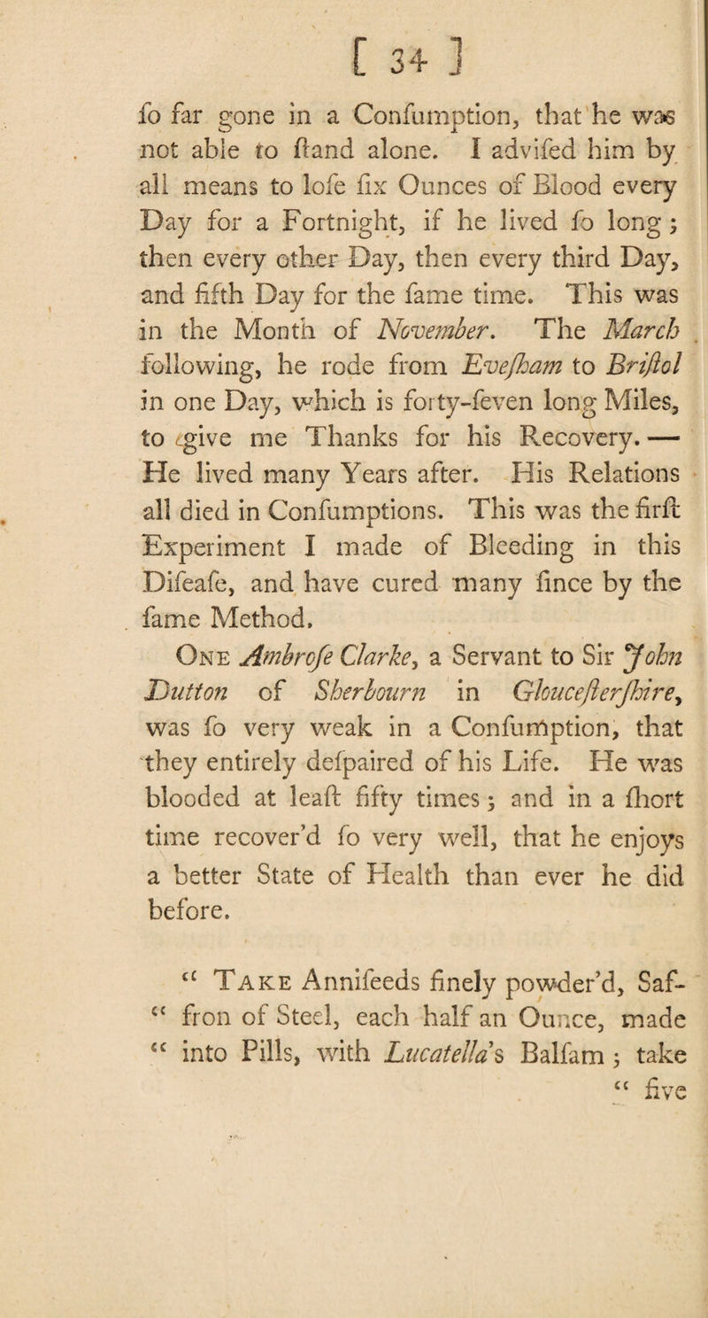 fo far gone in a Confumption, that he was not able to (land alone. I advifed him by all means to lofe fix Ounces of Blood every Day for a Fortnight, if he lived fo long; then every other Day, then every third Day, and fifth Day for the fame time. This was in the Month of November. The March following, he rode from Evefham to Briftol in one Day, which is forty-feven long Miles, to tgive me Thanks for his Recovery. — He lived many Years after. His Relations all died in Confumptions. This was the fir ft Experiment I made of Bleeding in this Difeafe, and have cured many fince by the fame Method. One Ambrcfe Clarke, a Servant to Sir John Dutton of Sherloiirn in GlouceJlerJhirey was fo very weak in a Confurftption, that they entirely defpaired of his Life. He was blooded at leaft fifty times; and in a fhort time recover’d fo very well, that he enjoys a better State of Health than ever he did before. cC Take Anniieeds finely powder’d, Saf- C£ fron of Steel, each half an Ounce, made *c into Pills, with Lucatellas Balfam ; take u five