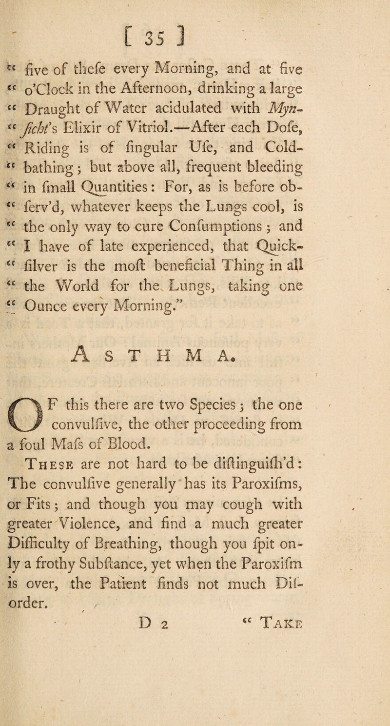 » C 35 1 u five of thefe every Morning, and at five €C o’clock in the Afternoon, drinking a large cc Draught of Water acidulated with Myn- cc Jichf s Elixir of Vitriol.—After each Dofe, “ Riding is of fingular Ufe, and Cold- kc bathing; but above all, frequent bleeding “ in finall Quantities: For, as is before ob- <c ferv’d, whatever keeps the Lungs cool, is sc the only way to cure Confuniptions 5 and cc 1 have of late experienced, that Quick- gf filver is the moll; beneficial Thing in all the World for the Lungs, taking one S£ Ounce every Morning.” A S T H M A. OF this there are two Species; the one convu!five, the other proceeding from a foul Mafs of Blood. These are not hard to be diftinguifh’d: The convulfive generally has its Paroxifms, or Fits; and though you may cough with greater Violence, and find a much greater Difficulty of Breathing, though you fpit on¬ ly a frothy Subfiance, yet when the Paroxifm is over, the Patient finds not much Dil- order. / r D 2 <c Take