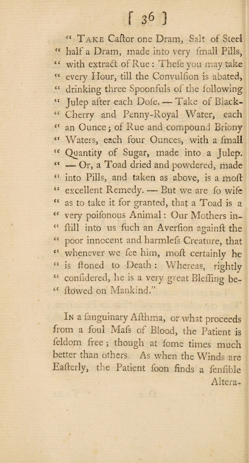 cc Take Cafior one Dram, Sait of Steel half a Dram, made into very fmall Pills, cc with extract of Rue : Thefe you may take fc every Hour, till the Convulfion is abated, &lt;c drinking three Spoonfuls of the following &lt;c Julep after each Dofe. — Take of Black- £C Cherry and Penny-Royal Water, each an Ounce; of Rue and compound Briony fiC Waters, each four Ounces, with a fmall cc Quantity of Sugar, made into a julep. &lt;( — Or, a Toad dried and powdered, made C£ into Pills, and taken as above, is a mo ft &lt;c excellent Remedy. — But wTe are fo wife cc as to take it for granted, that a Toad is a *c very poifonous Animal: Our Mothers in- 41 ftill into us fuch an Averfion againft the tc poor innocent and harmlefs Creature, that (C whenever we fee him, moft certainly he £{ is Honed to Death : Whereas, rightly 6C confidered, he is a very great Bleffing be- 6C flowed on Mankind/’ / - In a fanguinary Afthma, or what proceeds from a foul Mafs of Blood, the Patient is feldom free; though at feme times much better than others. As when the Winds are Eafterly, the Patient foon finds a fenfible Altera- /