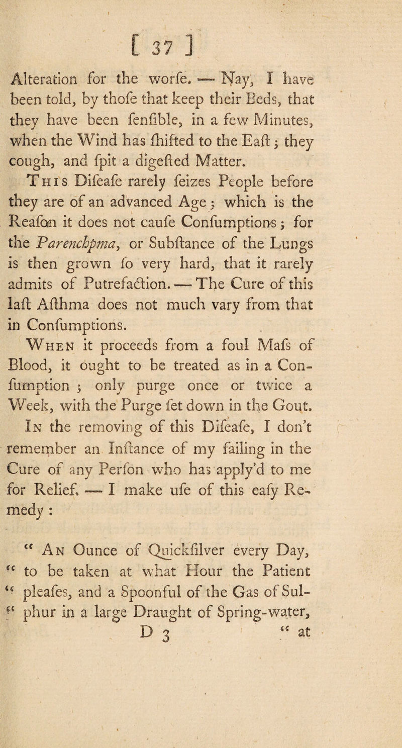 L 37 j Alteration for the worfe* — Nay, I have been told, by thofe that keep their Beds, that they have been feniible, in a few Minutes, when the Wind has fhifted to the Eaft; they cough, and fpit a digefted Matter. T his Difeafe rarely feizes People before they are of an advanced Age ; which is the Reafon it does not caufe Confumptions; for the Parenchpma, or Subftance of the Lungs is then grown fo very hard, that it rarely admits of Putrefaction, — The Cure of this lad Afthma does not much vary from that in Confumptions. When it proceeds from a foul Mafs of Blood, it ought to be treated as in a Con- fumption $ only purge once or twice a Week, with the Purge fet down in the Gout. In the removing of this Difeafe, I don't remember an Initance of my failing in the Cure of any Perfon who has apply'd to me for Relief* — I make ufe of this eafy Re¬ medy : “ An Ounce of Quicksilver every Day, H to be taken at what Hour the Patient u pleafes, and a Spoonful of the Gas of Sul- phur in a large Draught of Spring-water, D 3 u at