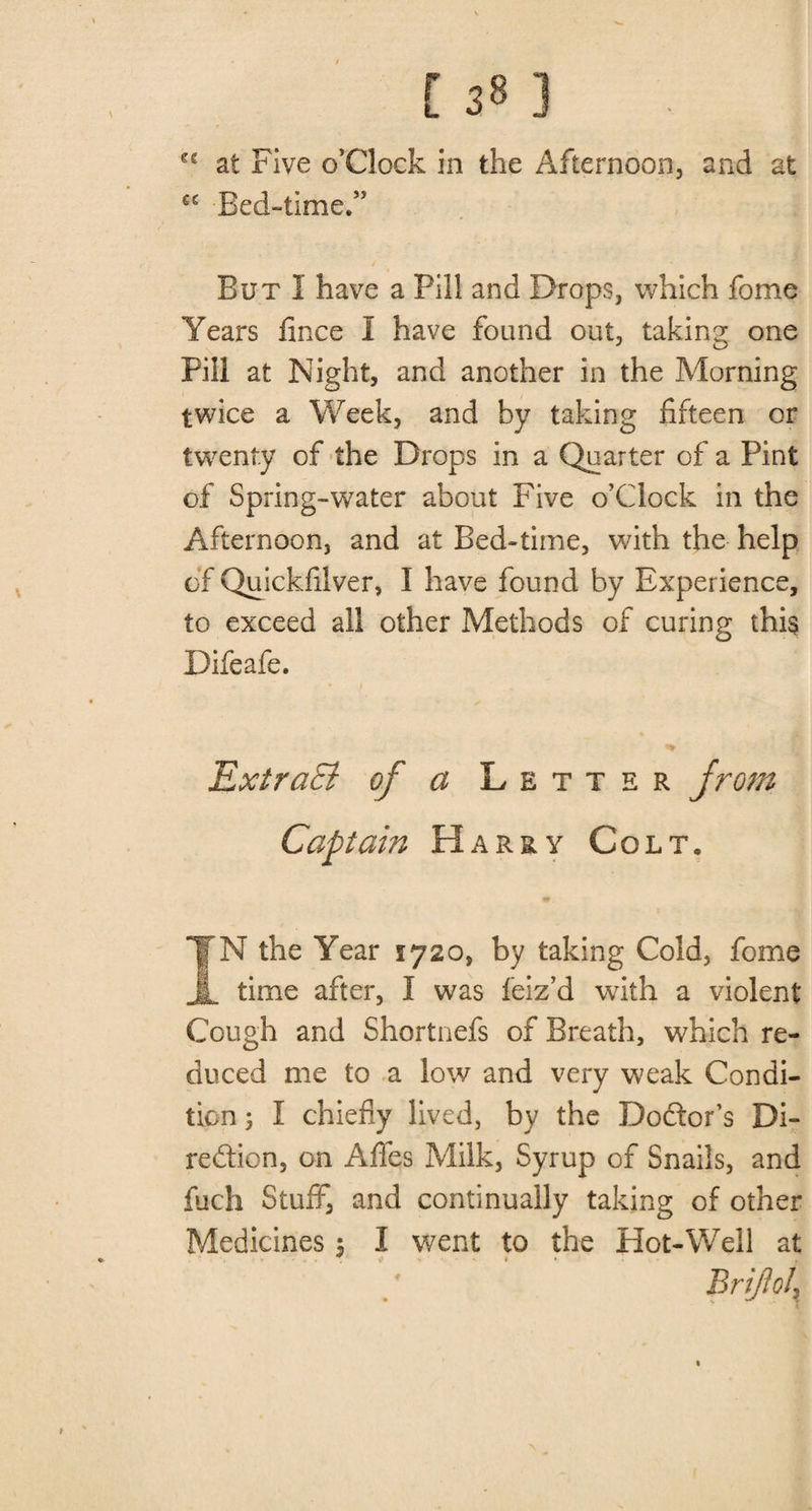 C£ at Five o’Clock in the Afternoon, and at cc Bed-time.” But I have a Pill and Drops, which fome Years fince I have found out, taking one Fill at Night, and another in the Morning twice a Week, and by taking fifteen or twenty of the Drops in a Quarter of a Pint of Spring-water about Five o’clock in the Afternoon, and at Bed-time, with the help of Quickfilver, I have found by Experience, to exceed all other Methods of curing this Difeafe. ExtraB of a Letter from Captain Harry Colt, IN the Year 5720, by taking Cold, fome time after, I was feiz’d with a violent Cough and Shortnefs of Breath, which re¬ duced me to a low and very weak Condi¬ tion ; I chiefly lived, by the Doctor’s Di¬ rection, on Afles Milk, Syrup of Snails, and fuch Stuff, and continually taking of other Medicines $ I went to the Hot-Well at Briflol\ %