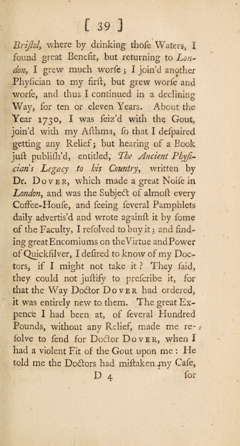 ♦ [ 39 ] Brijiol, where by drinking thofe Waters, I found great Benefit, but returning to Lon¬ don, I grew much worfe 5 I join'd another Phyfician to my firft, but grew worfe and worfe, and thus I continued in a declining; Way, for ten or eleven Years, About the Year 1730, I was feiz’d with the Gout, join’d with my Afthma, fo that I defpaired getting any Relief; but hearing of a Book juft publiftfd, entitled, The Ancient Phyji- ciaris Legacy to his Country, written by Dr. Dover, which made a great Noifein London, and was the Subjed of aim oft every Coftee-Houfe, and feeing feveral Pamphlets daily advertis’d and wrote againft it by fome of the Faculty, I refolved to buy it 5 and find¬ ing great Encomiums on the Virtue and Power of Quickfilver, 1 defited to know of my Doc™ tors, if I might not take it ? They faid, they could not juftify to prefcribe it, for that the Way Dodor Dover had ordered, it was entirely new to them. The great Ex¬ pence I had been at, of feveral Hundred Pounds, without any Relief, made me re - * folve to fend for Dodor Dover, when I had a violent Fit of the Gout upon me : He told me the Dodors had miftaken my Cafe, D 4 for