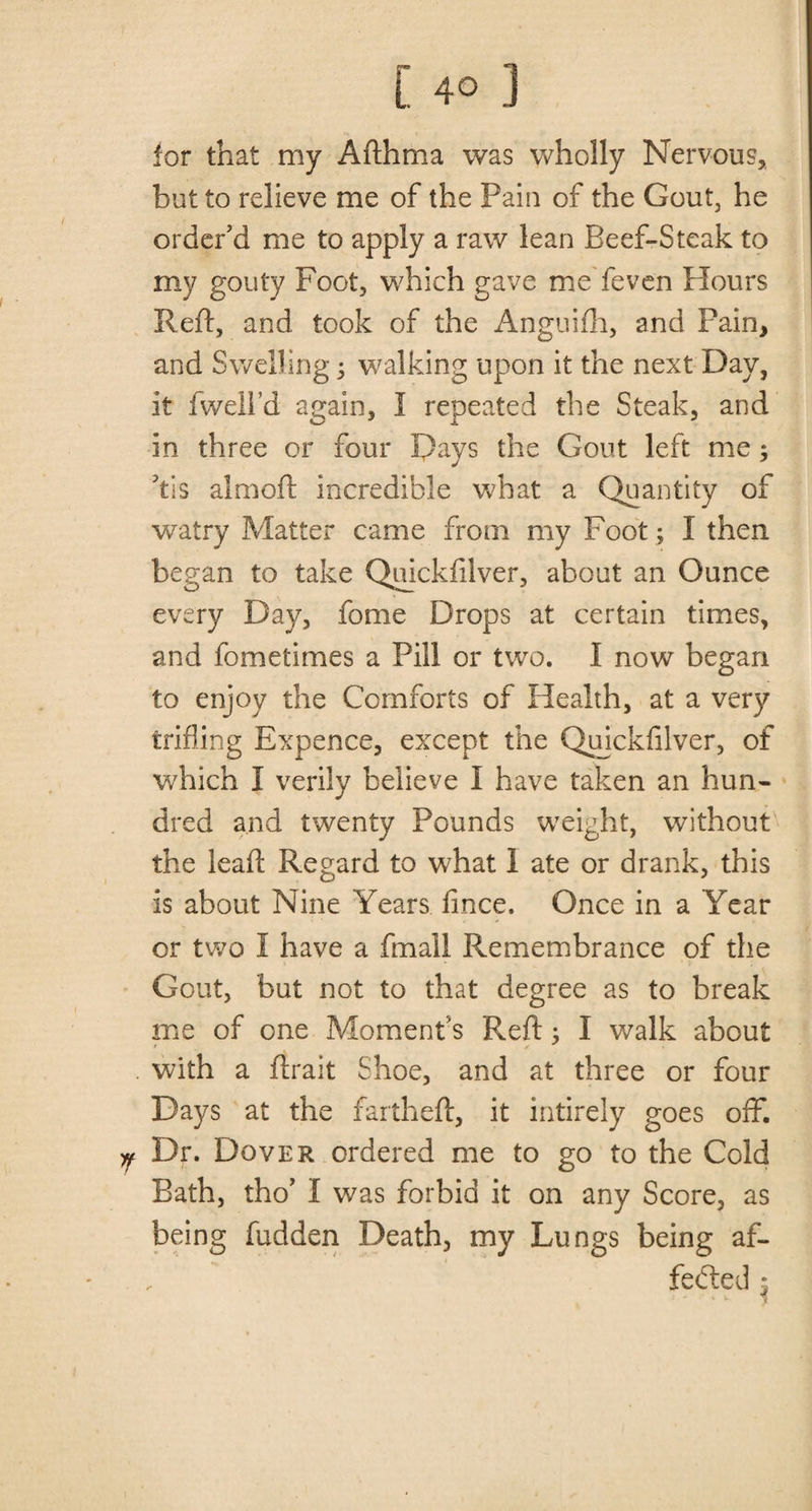 for that my Afthma was wholly Nervous, but to relieve me of the Pain of the Gout, he order’d me to apply a raw lean Beef-Steak to my gouty Foot, which gave me feven Hours Reft, and took of the Anguifh, and Pain, and Swelling; walking upon it the next Day, it fwell’d again, I repeated the Steak, and in three or four Days the Gout left me; Ys almoft incredible what a Quantity of watry Matter came from my Foot ; I then began to take Quickfilver, about an Ounce every Day, fome Drops at certain times, and fometimes a Pill or two. I now began to enjoy the Comforts of Health, at a very trifling Expence, except the Quickfilver, of which I verily believe I have taken an hun¬ dred and twenty Pounds weight, without the leaft Regard to what I ate or drank, this is about Nine Years fince. Once in a Year or two I have a fmall Remembrance of the Gout, but not to that degree as to break me of one Moment’s Reft; I walk about . with a ftrait Shoe, and at three or four Days at the fartheft, it intirely goes off. Y Dr. Dover ordered me to go to the Cold Bath, tho’ I was forbid it on any Score, as being fudden Death, my Lungs being af¬ fected •