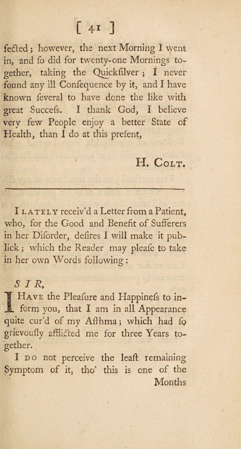 feded 5 however, the next Morning I went In, and fo did for twenty-one Mornings to¬ gether, taking the Quickdiver ; I never found any ill Confequence by it, and I have known feveral to have done the like with great Succefs. I thank God, 1 believe very few People enjoy a better State of Health, than I do at this prelent, H. Colt* 1 • , ■» 1 - ■ ‘ • :• / • I lately receiv'd a Letter from a Patient, who, for the Good and Benefit of Sufferers In her Diforder, defires I will make it pub- lick ; which the Reader may pleafe to take In her own Words following: SIR, IHave the Pleafure and Happinefs to in¬ form you, that I am in all Appearance quite cur'd of my Aflhma; which had fo grievoufly afflided me for three Years to¬ gether. 1 do not perceive the leaft remaining Symptom of it, thoJ this is one of, the Months 1