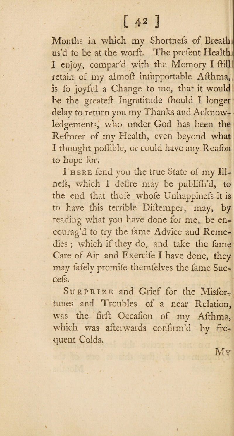 Months in which my Shortnefs of Breath us’d to be at the worft. The prefent Health I enjoy, compar’d with the Memory I ftill retain of my almoil infupportable Afthma, is fo joyful a Change to me, that it would be the greateft Ingratitude fhould I longer delay to return you my Thanks and Acknow¬ ledgements, who under God has been the Reftorer of my Health, even beyond what I thought poflible, or could have any Reafon to hope for. I here fend you the true State of my 111- nefs, which I defire may be publiftfd, to the end that thole whofe Unhappinefs it is to have this terrible Diftemper, may, by reading what you have done for me, be en¬ courag’d to try the fame Advice and Reme¬ dies j which if they do, and take the fame Care of Air and Exercife I have done, they may fafely promife themfelves the fame Sue- cefs. Surprize and Grief for the Misfor¬ tunes and Troubles of a near Relation, was the firft Occafion of my Afthma, which was afterwards confirm’d by fre¬ quent Colds. My % \