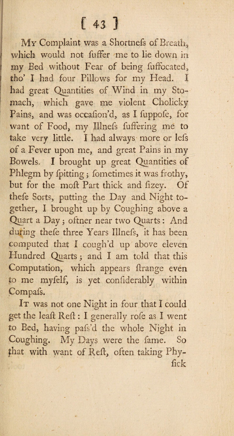 My Complaint was a Shortnefs of-Breath, which would not fuffer me to lie down in my Bed without Fear of being fuffocated, I tho’ I had four Pillows for my Head. I had great Quantities of Wind in my Sto¬ mach, which gave me violent Cholicky Pains, and was occafion’d, as I fuppofe, for want of Food, my Illnefs fuffering me to take very little. I had always more or lefs of a Fever upon me, and great Pains in my Bowels, I brought up great Quantities of Phlegm by fpitting; fometimes it was frothy, but for the moft Part thick and fizey. Of thefe Sorts, putting the Day and Night to¬ gether, I brought up by Coughing above a Quart a Day; oftner near two Quarts: And during thefe three Years Illnefs, it has been computed that I cough’d up above eleven Hundred Quarts; and I am told that this Computation, which appears ftrange even to me myfelf, is yet confiderably within Compafs. It was not one Night in four that I could get the leaft Reft : I generally rofe as I went to Bed, having pafs’d the whole Night in Coughing. My Days were the fame. So ^hat with want of Reft, often taking Phy- fick