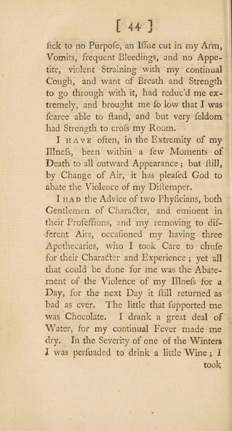 I fick to no Purpofe, an Iflue cut in my Arm2 Vomits, frequent Bleedings, and no Appe¬ tite, violent Straining with my continual Cough, and want of Breath and Strength to go through with it, had reduc’d me ex¬ tremely, and brought me fo low that I was fcarce able to Hand, and but very feldom had Strength to crofs my Room. I have often, in the Extremity of my Illnefs, been within a few Moments of Death to all outward Appearance; but Hill, by Change of Air, it has pleafed God to abate the Violence of my Diflemper. 1 had the Advice of two Phyficians, both Gentlemen of Character, and eminent in their ProfeHions, and my removing to dif¬ ferent Airs, occafioned my having three Apothecaries, who I took Care to chafe for their Character and Experience; yet all that could be done for me was the Abate¬ ment of the Violence of my Illnefs for a Day, for the' next Day it Hill returned as bad as ever. The little that fupported me was Chocolate. I drank a great deal of Water, for my continual Fever made me dry. In the Severity of one of the Winters I was perfuaded to drink a little Wine; 1 / took