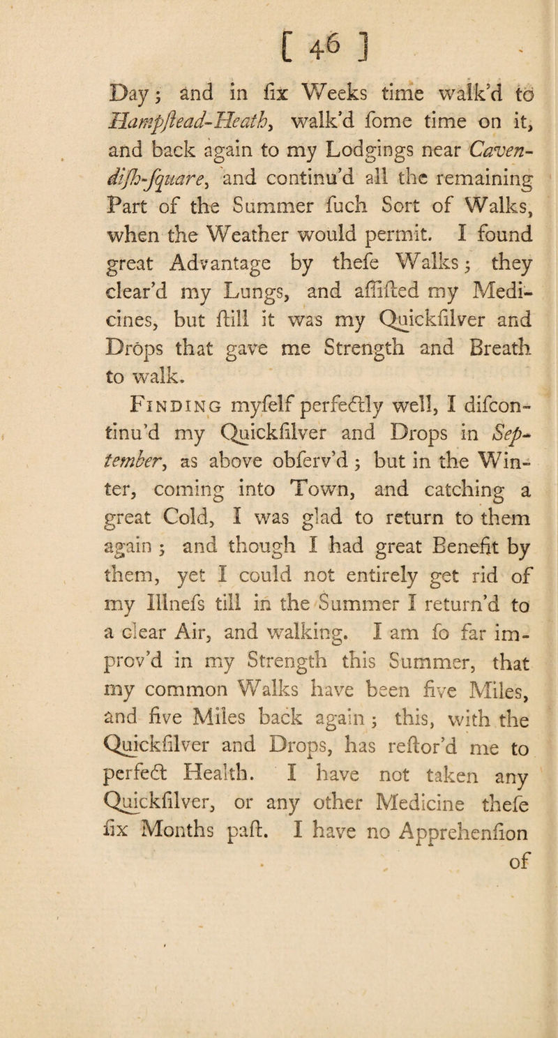 [ +6 ] Day; and in fix Weeks time walk'd to Hampftead-Heath, walk'd fome time on it, and back again to my Lodgings near Caven- difh-fqiiare, and continu’d all the remaining Part of the Summer fuch Sort of Walks, when the Weather would permit. I found great Advantage by thefe Walks 5 they clear’d my Lungs, and affifted my Medi¬ cines, but ftill it was my Quickfilver and Drops that gave me Strength and Breath to walk. Finding myfelf perfectly well, I difcon- tinu’d my Quickfilver and Drops in Sep* tember, as above obferv’d ; but in the Win¬ ter, coming into Town, and catching a great Cold, I was glad to return to them again ; and though I had great Benefit by them, yet I could not entirely get rid of my Ilinefs till in the Summer I return’d to a clear Air, and walking. I am fo far im¬ prov’d in my Strength this Summer, that my common Walks have been five Miles, and five Miles back again ; this, with the Quickiilver and Drops, has reftor’d me to perfect Health. I have not taken any Quickfilver, or any other Medicine thefe fix Months part. I have no Apprehenfion of