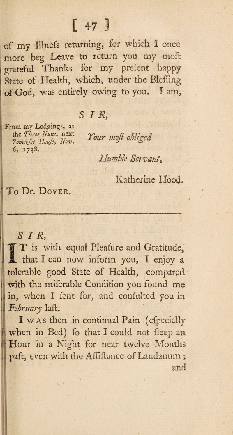 of my Illnefs returning, for which I once more beg Leave to return you my moft grateful Thanks for my prefent happy State of Health, which, under the Bleffing of God, was entirely owing to you, I am, SIR, From my Lodgings, at 6, 1738. Humble Servant2 / Katherine Hood* To Dr. Dover. SIR, IT is with equal Pleafure and Gratitude, that I can now inform you, I enjoy a tolerable good State of Health, compared with the miferable Condition you found me in, when I fent for, and confulted you in February iaft. I was then in continual Pain (efpecially when in Bed) fo that I could not fleep an Hour in a Night for near twelve Months paft, even with the Affiftance of Laudanum; and