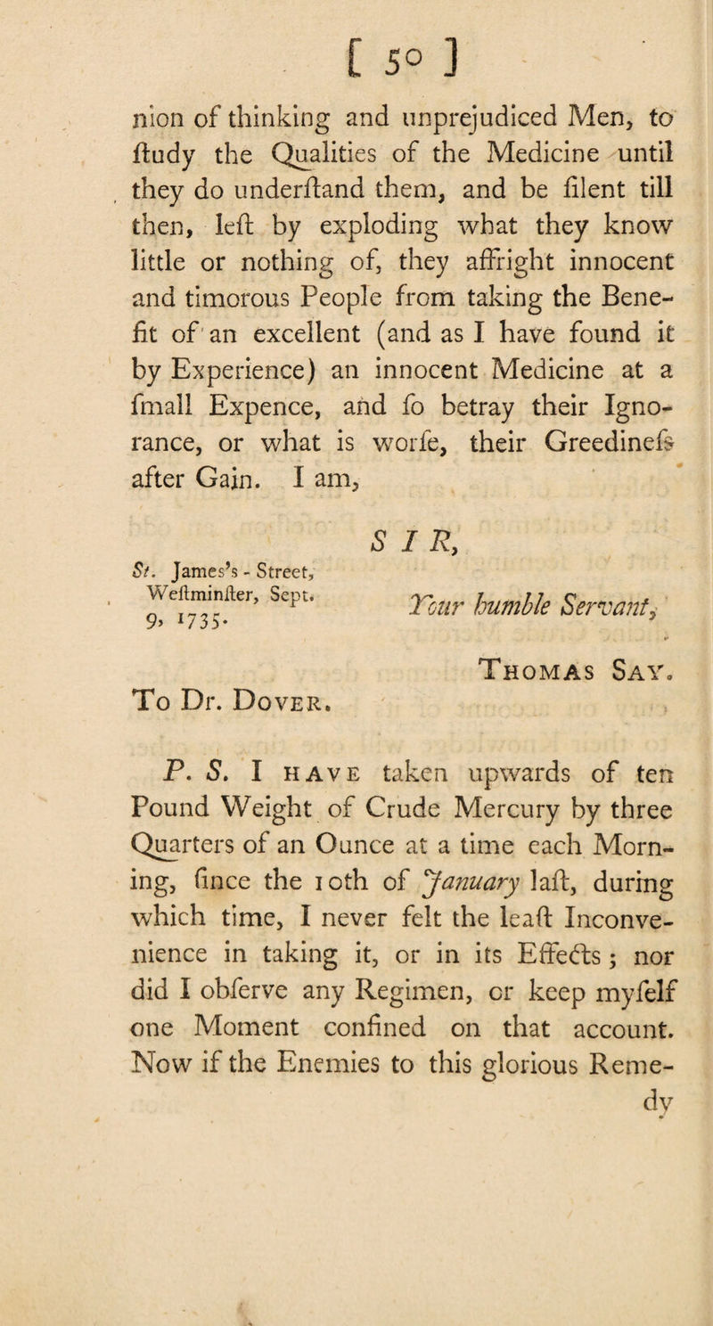 [ 5° ] nion of thinking and unprejudiced Men, to ftudy the Qualities of the Medicine until they do underftand them, and be filent till then, left by exploding what they know little or nothing of, they affright innocent and timorous People from taking the Bene¬ fit of an excellent (and as I have found it by Experience) an innocent Medicine at a fmall Expence, and fo betray their Igno¬ rance, or what is worfe, their Greedinefe after Gain. I am, St. James’s - Street, Weliminfter, Sept. 9> 17 3 5 * S I R, Tour humble Servant, To Dr. Dover. Thomas Say. P. 5. I have taken upwards of ten Pound Weight of Crude Mercury by three Quarters of an Ounce at a time each Morn¬ ing, fince the ioth of January laft, during which time, I never felt the leaft Inconve¬ nience in taking it, or in its Effects; nor did I obferve any Regimen, cr keep myfelf one Moment confined on that account. Now if the Enemies to this glorious Reme¬ dy