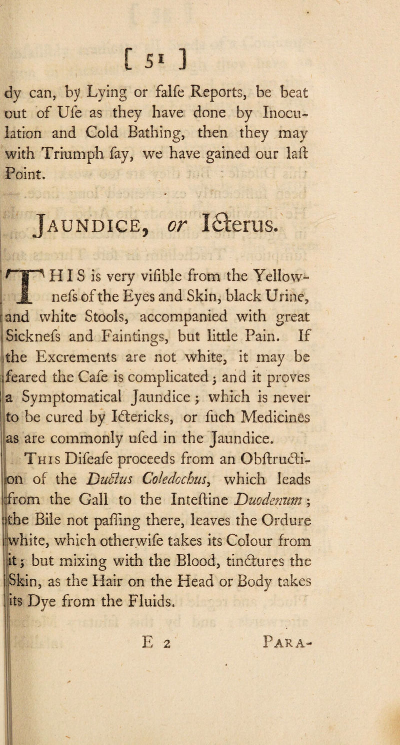 dy can, by Lying or falfe Reports, be beat out of Ufe as they have done by Inocu¬ lation and Cold Bathing, then they may with Triumph fay, we have gained our laft Point. Jaundice, or I£ferus. HIS is very vifible from the Yellow- J.. nefs of the Eyes and Skin, black Urine, land white Stools, accompanied with great Sicknefs and Fain tings, but little Pain. If the Excrements are not white, it may be Teared the Cafe is complicated ; and it proves ! a Symptomatical Jaundice 5 which is never to be cured by Idtericks, or fuch Medicines as are commonly ufed in the Jaundice. This Difeafe proceeds from an Obftrudti- i>n of the DuSus Coledochus, which leads rom the Gall to the Inteftine Duodenum; he Bile not paffing there, leaves the Ordure vhite, which otherwife takes its Colour from t; but mixing with the Blood, tindturcs the Skin, as the Hair on the Head or Body takes its Dye from the Fluids. 1 • E 2 Para-