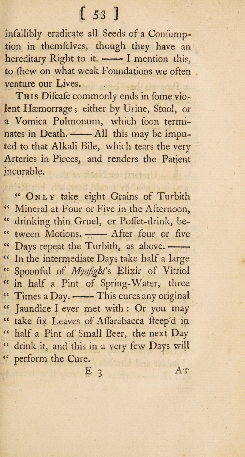 infallibly eradicate all Seeds of a Con fu nip- tion in themfelves, though they have an hereditary Right to it. *—— I mention this, to fhew on what weak Foundations we often venture our Lives. This Difeafe commonly ends in fome vio¬ lent Haemorrage; either by Urine, Stool, or a Vomica Pulmonum, which foon termi¬ nates in Death.-All this may be impu¬ ted to that Alkali Bile, which tears the very Arteries in Pieces, and renders the Patient incurable. ‘c Only take eight Grains of Turbith “ Mineral at Four or Five in the xAfternoon, <c drinking thin Gruel, or Foffet-drink, be- <c tween Motions.—-After four or five <c Days repeat the Turbith, as above. —— “ In the intermediate Days take half a large cc Spoonful of Mynfight\ Elixir of Vitriol <c in half a Pint of Spring-Water, three cc Times a Day. —-This cures any original “ Jaundice I ever met with : Or you may cc take fix Leaves of Aflarabacca fteep’d in “ half a Pint of Small Beer, the next Day <c drink it, and this in a very few Days will perform the Cure. E 3 '- At